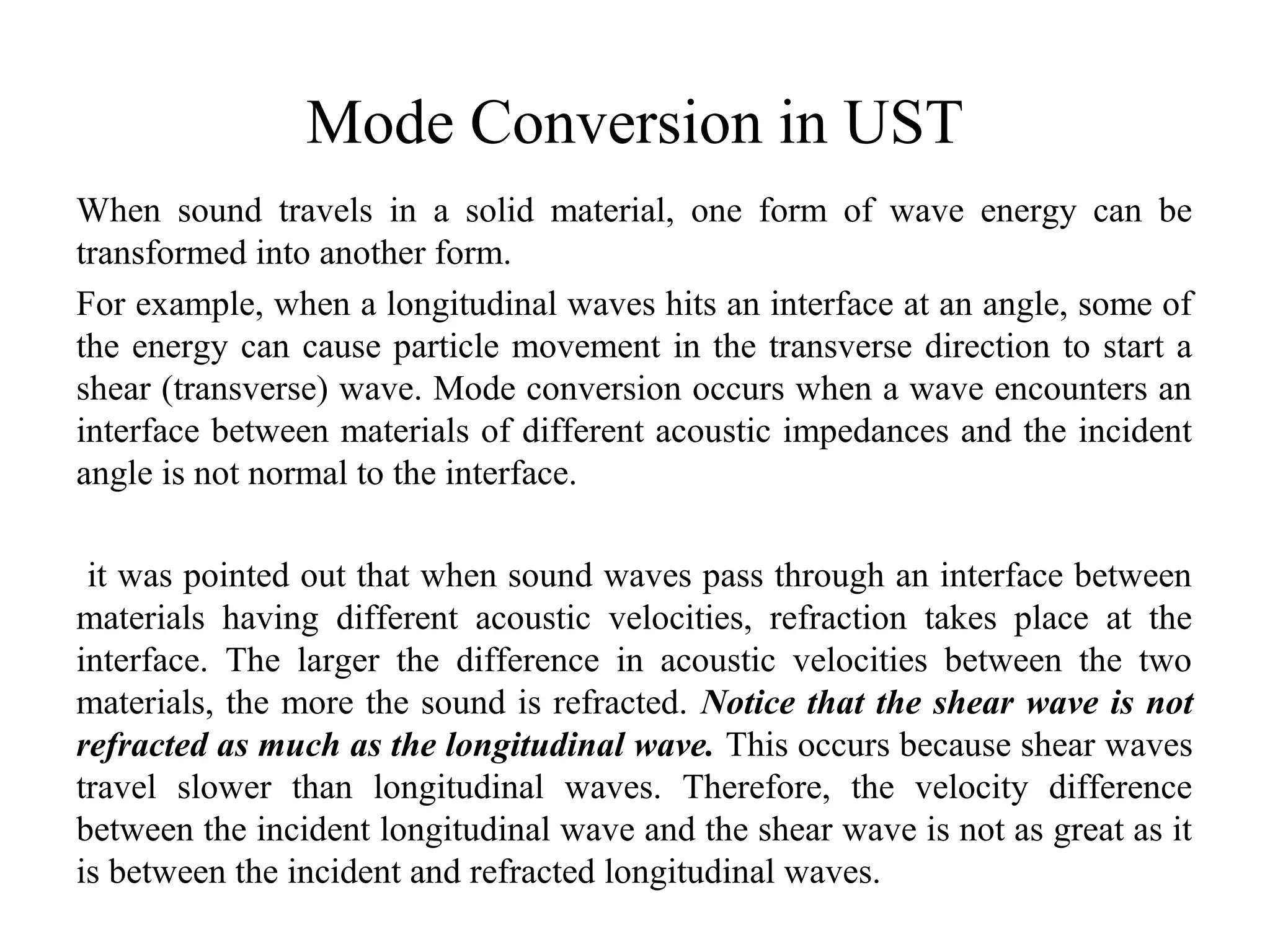 Mode Conversion in UST
When sound travels in a solid material, one form of wave energy can be
transformed into another form.
For example, when a longitudinal waves hits an interface at an angle, some of
the energy can cause particle movement in the transverse direction to start a
shear (transverse) wave. Mode conversion occurs when a wave encounters an
interface between materials of different acoustic impedances and the incident
angle is not normal to the interface.
it was pointed out that when sound waves pass through an interface between
materials having different acoustic velocities, refraction takes place at the
interface. The larger the difference in acoustic velocities between the two
materials, the more the sound is refracted. Notice that the shear wave is not
refracted as much as the longitudinal wave. This occurs because shear waves
travel slower than longitudinal waves. Therefore, the velocity difference
between the incident longitudinal wave and the shear wave is not as great as it
is between the incident and refracted longitudinal waves.
 