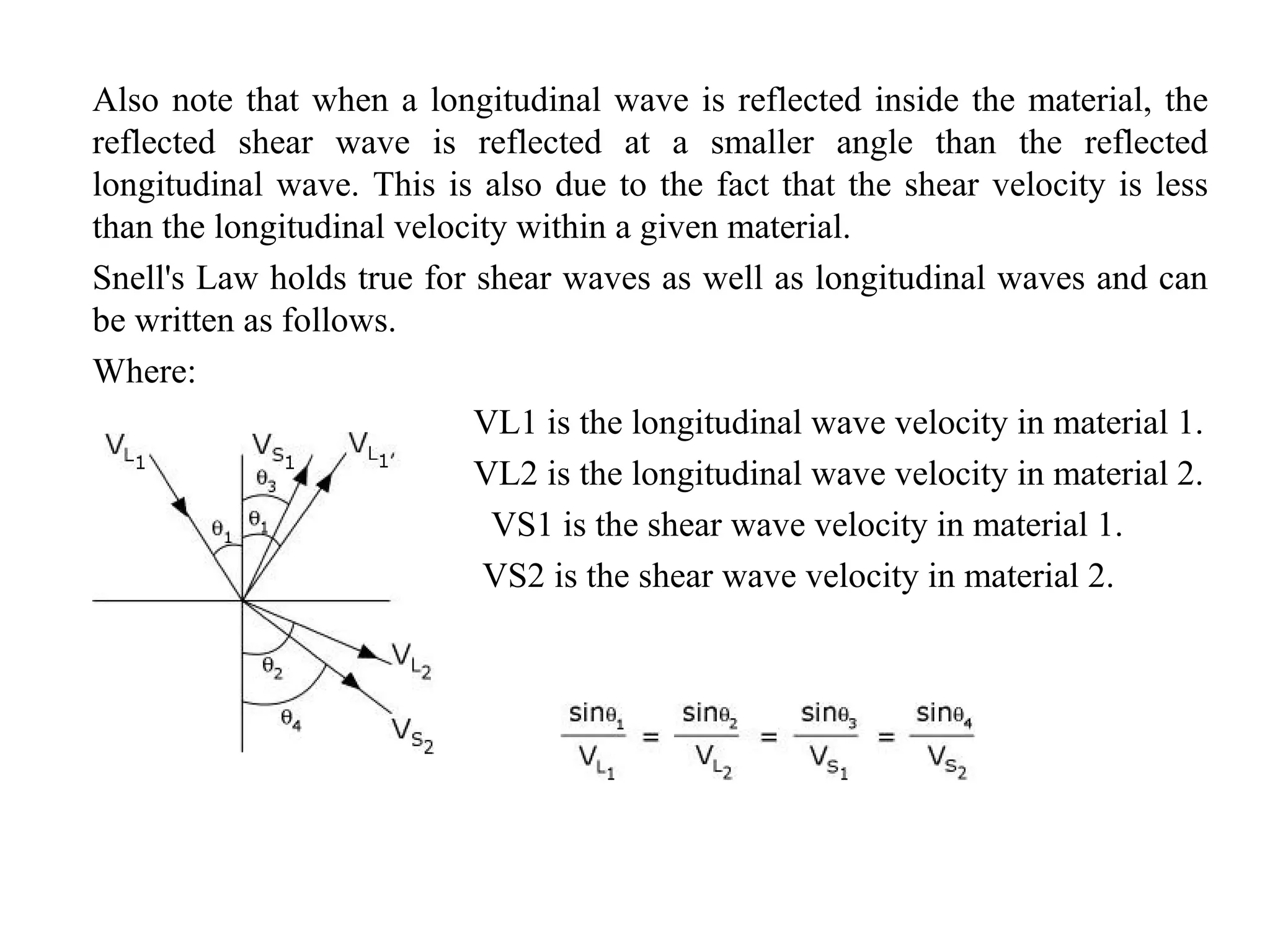 Also note that when a longitudinal wave is reflected inside the material, the
reflected shear wave is reflected at a smaller angle than the reflected
longitudinal wave. This is also due to the fact that the shear velocity is less
than the longitudinal velocity within a given material.
Snell's Law holds true for shear waves as well as longitudinal waves and can
be written as follows.
Where:
VL1 is the longitudinal wave velocity in material 1.
VL2 is the longitudinal wave velocity in material 2.
VS1 is the shear wave velocity in material 1.
VS2 is the shear wave velocity in material 2.
 