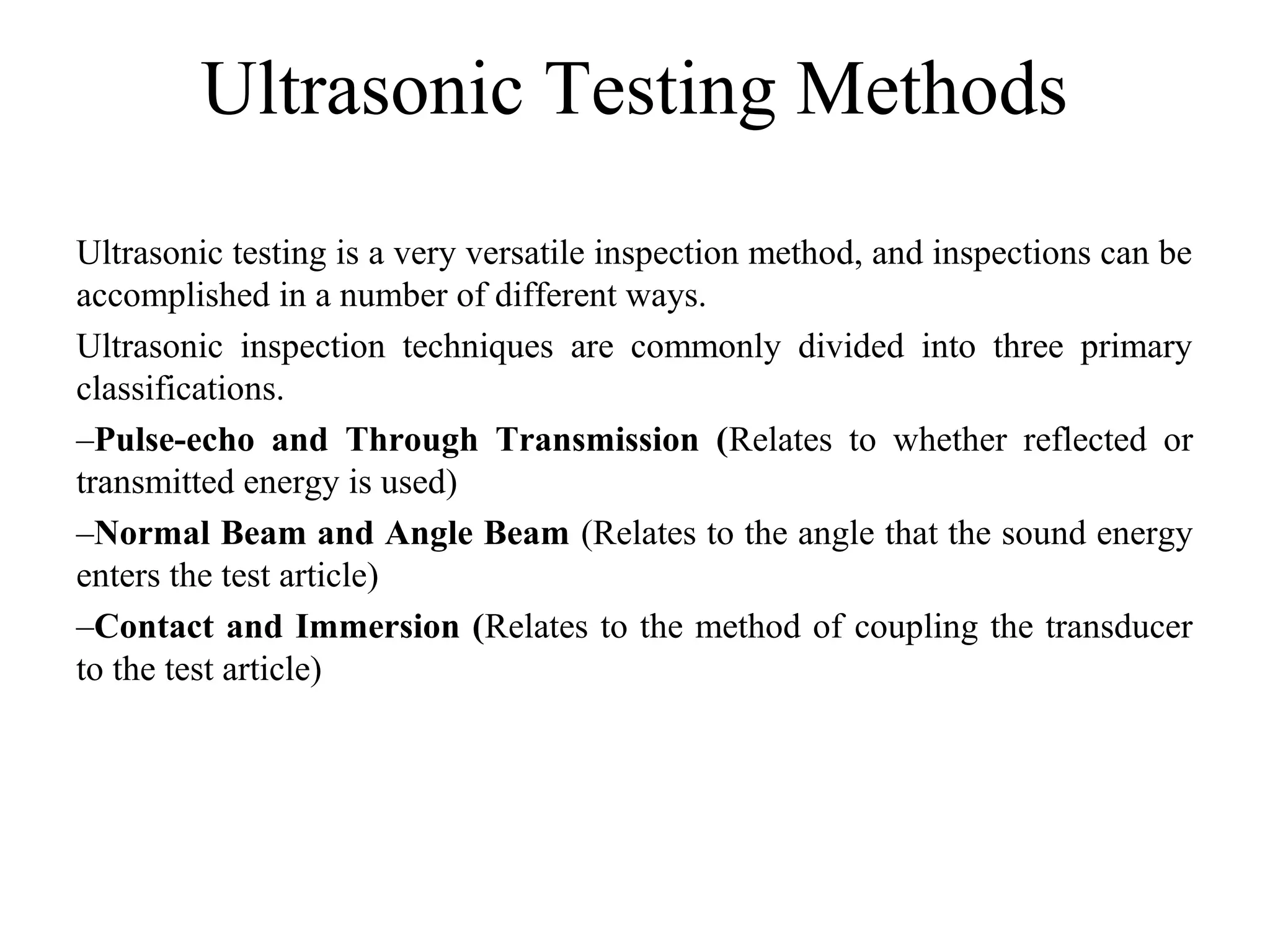 Ultrasonic Testing Methods
Ultrasonic testing is a very versatile inspection method, and inspections can be
accomplished in a number of different ways.
Ultrasonic inspection techniques are commonly divided into three primary
classifications.
–Pulse-echo and Through Transmission (Relates to whether reflected or
transmitted energy is used)
–Normal Beam and Angle Beam (Relates to the angle that the sound energy
enters the test article)
–Contact and Immersion (Relates to the method of coupling the transducer
to the test article)
 