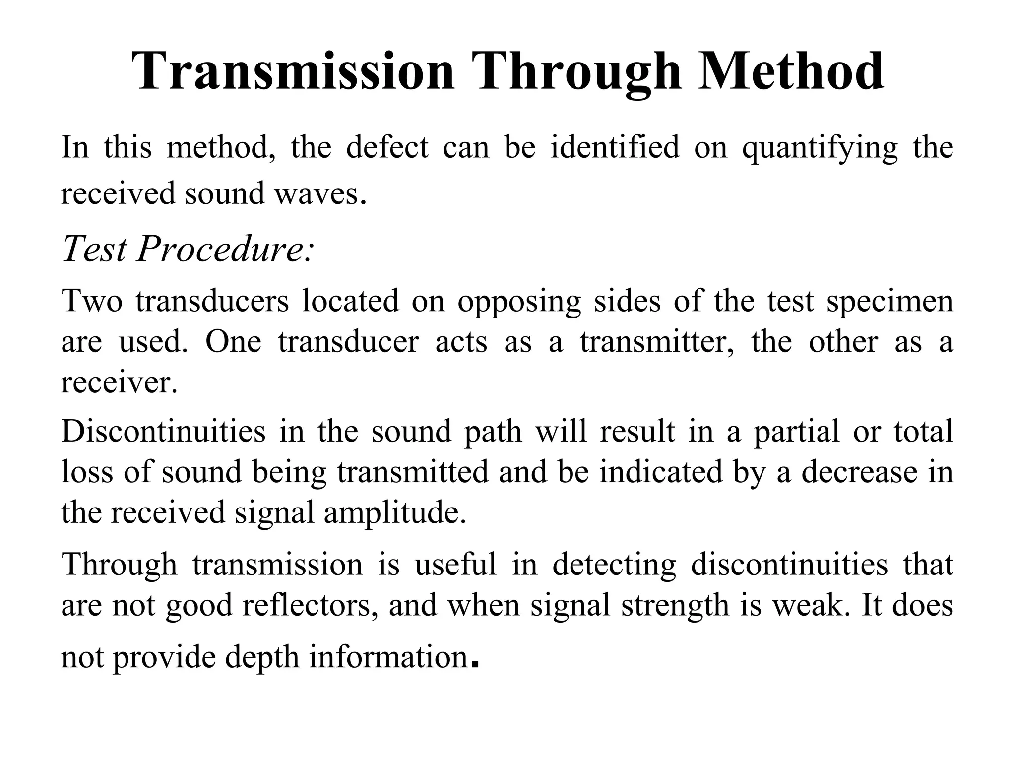 Transmission Through Method
In this method, the defect can be identified on quantifying the
received sound waves.
Test Procedure:
Two transducers located on opposing sides of the test specimen
are used. One transducer acts as a transmitter, the other as a
receiver.
Discontinuities in the sound path will result in a partial or total
loss of sound being transmitted and be indicated by a decrease in
the received signal amplitude.
Through transmission is useful in detecting discontinuities that
are not good reflectors, and when signal strength is weak. It does
not provide depth information.
 