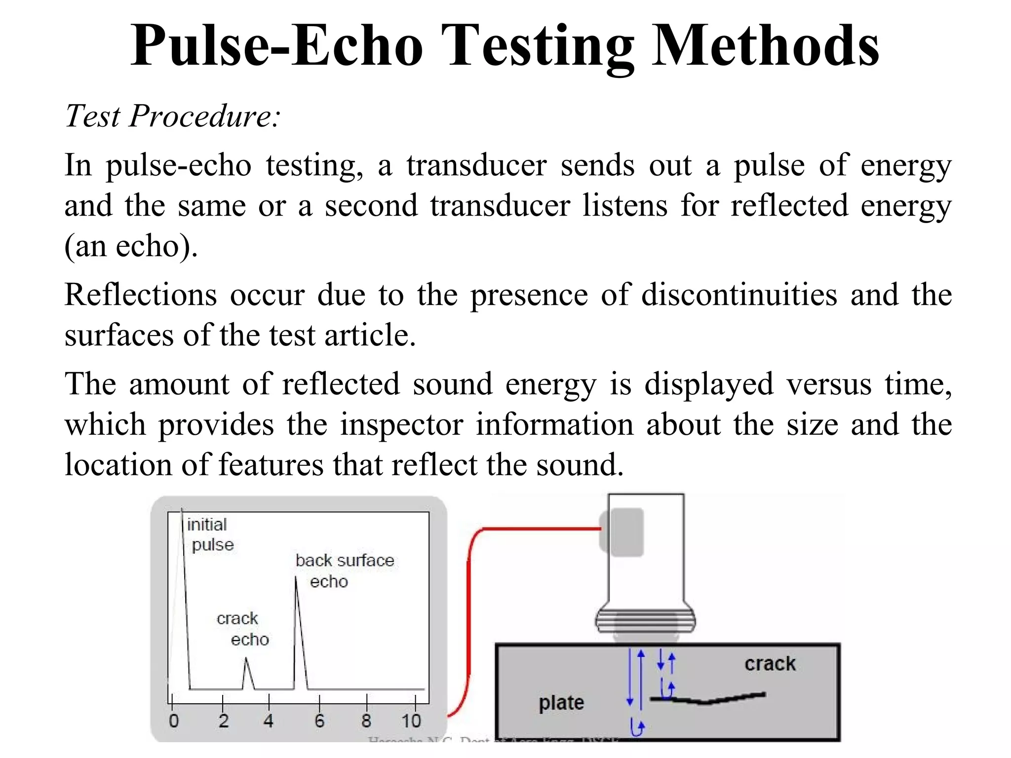 Pulse-Echo Testing Methods
Test Procedure:
In pulse-echo testing, a transducer sends out a pulse of energy
and the same or a second transducer listens for reflected energy
(an echo).
Reflections occur due to the presence of discontinuities and the
surfaces of the test article.
The amount of reflected sound energy is displayed versus time,
which provides the inspector information about the size and the
location of features that reflect the sound.
 