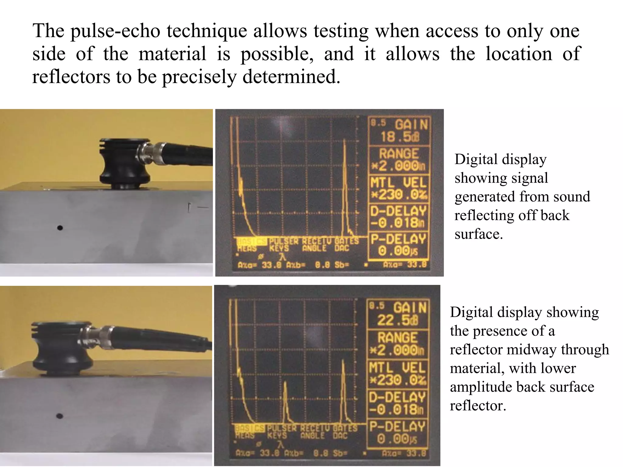 The pulse-echo technique allows testing when access to only one
side of the material is possible, and it allows the location of
reflectors to be precisely determined.
Digital display
showing signal
generated from sound
reflecting off back
surface.
Digital display showing
the presence of a
reflector midway through
material, with lower
amplitude back surface
reflector.
 