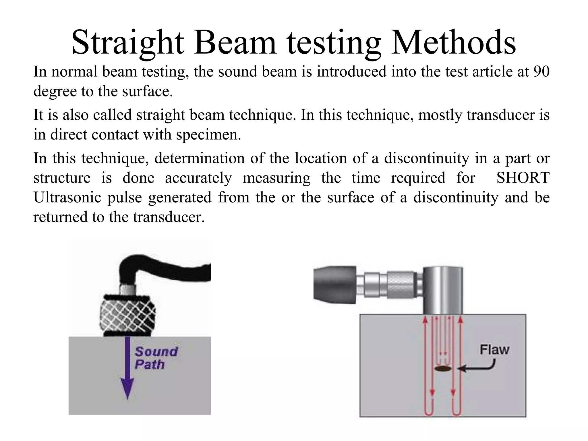 Straight Beam testing Methods
In normal beam testing, the sound beam is introduced into the test article at 90
degree to the surface.
It is also called straight beam technique. In this technique, mostly transducer is
in direct contact with specimen.
In this technique, determination of the location of a discontinuity in a part or
structure is done accurately measuring the time required for SHORT
Ultrasonic pulse generated from the or the surface of a discontinuity and be
returned to the transducer.
 