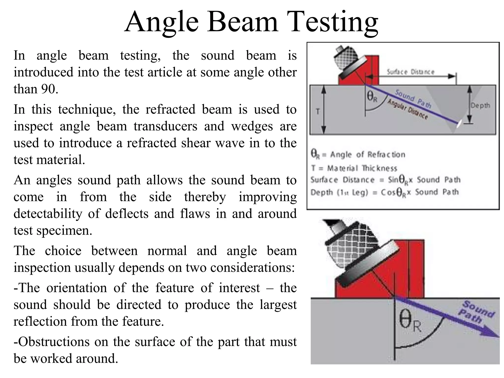 Angle Beam Testing
In angle beam testing, the sound beam is
introduced into the test article at some angle other
than 90.
In this technique, the refracted beam is used to
inspect angle beam transducers and wedges are
used to introduce a refracted shear wave in to the
test material.
An angles sound path allows the sound beam to
come in from the side thereby improving
detectability of deflects and flaws in and around
test specimen.
The choice between normal and angle beam
inspection usually depends on two considerations:
-The orientation of the feature of interest – the
sound should be directed to produce the largest
reflection from the feature.
-Obstructions on the surface of the part that must
be worked around.
 