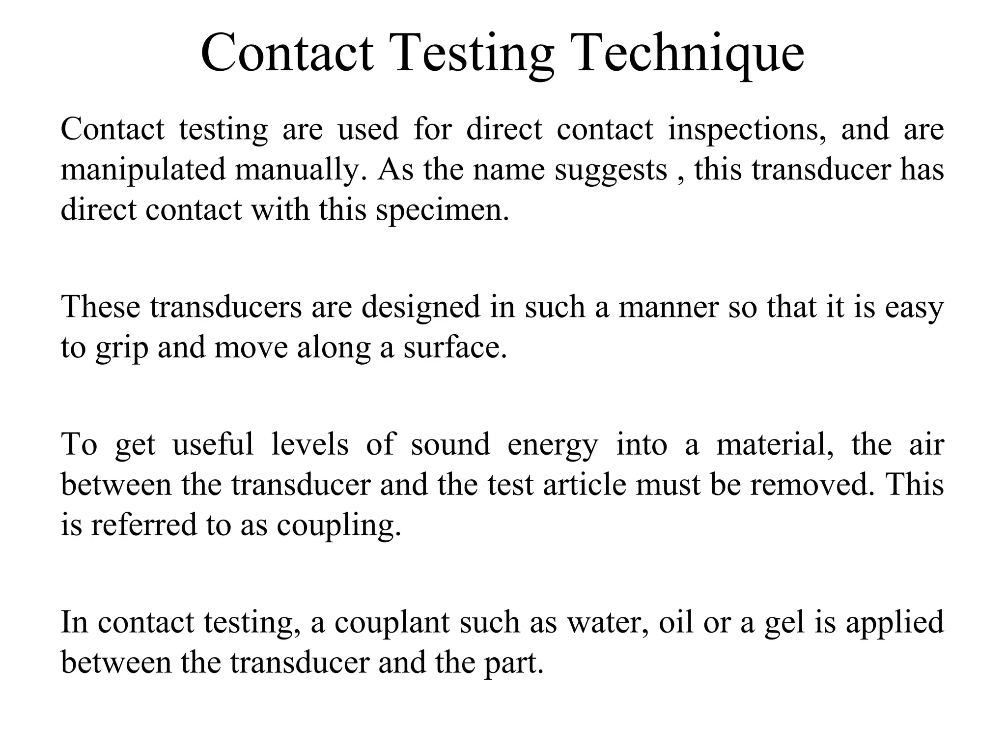 Contact Testing Technique
Contact testing are used for direct contact inspections, and are
manipulated manually. As the name suggests , this transducer has
direct contact with this specimen.
These transducers are designed in such a manner so that it is easy
to grip and move along a surface.
To get useful levels of sound energy into a material, the air
between the transducer and the test article must be removed. This
is referred to as coupling.
In contact testing, a couplant such as water, oil or a gel is applied
between the transducer and the part.
 