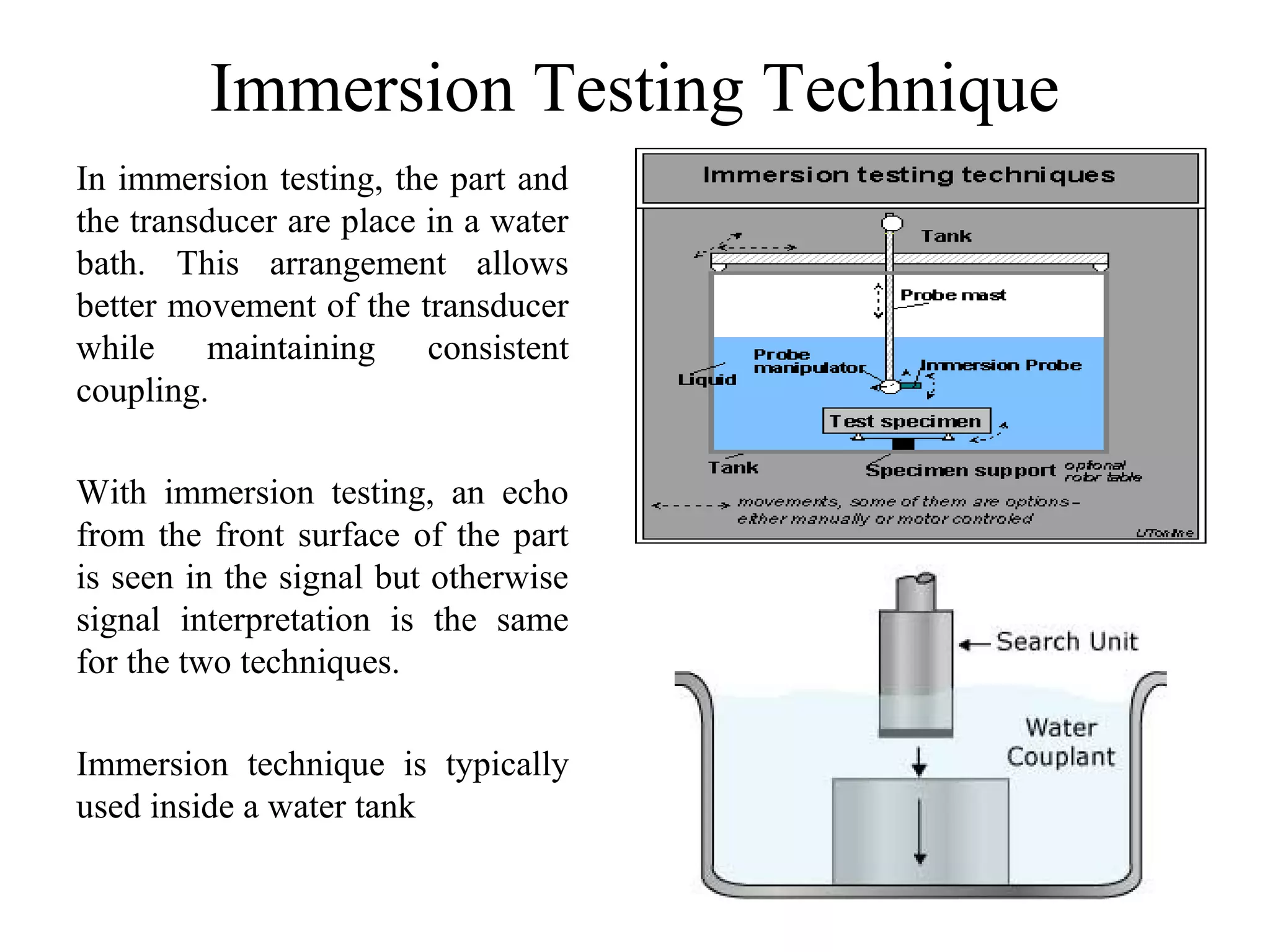 Immersion Testing Technique
In immersion testing, the part and
the transducer are place in a water
bath. This arrangement allows
better movement of the transducer
while maintaining consistent
coupling.
With immersion testing, an echo
from the front surface of the part
is seen in the signal but otherwise
signal interpretation is the same
for the two techniques.
Immersion technique is typically
used inside a water tank
 