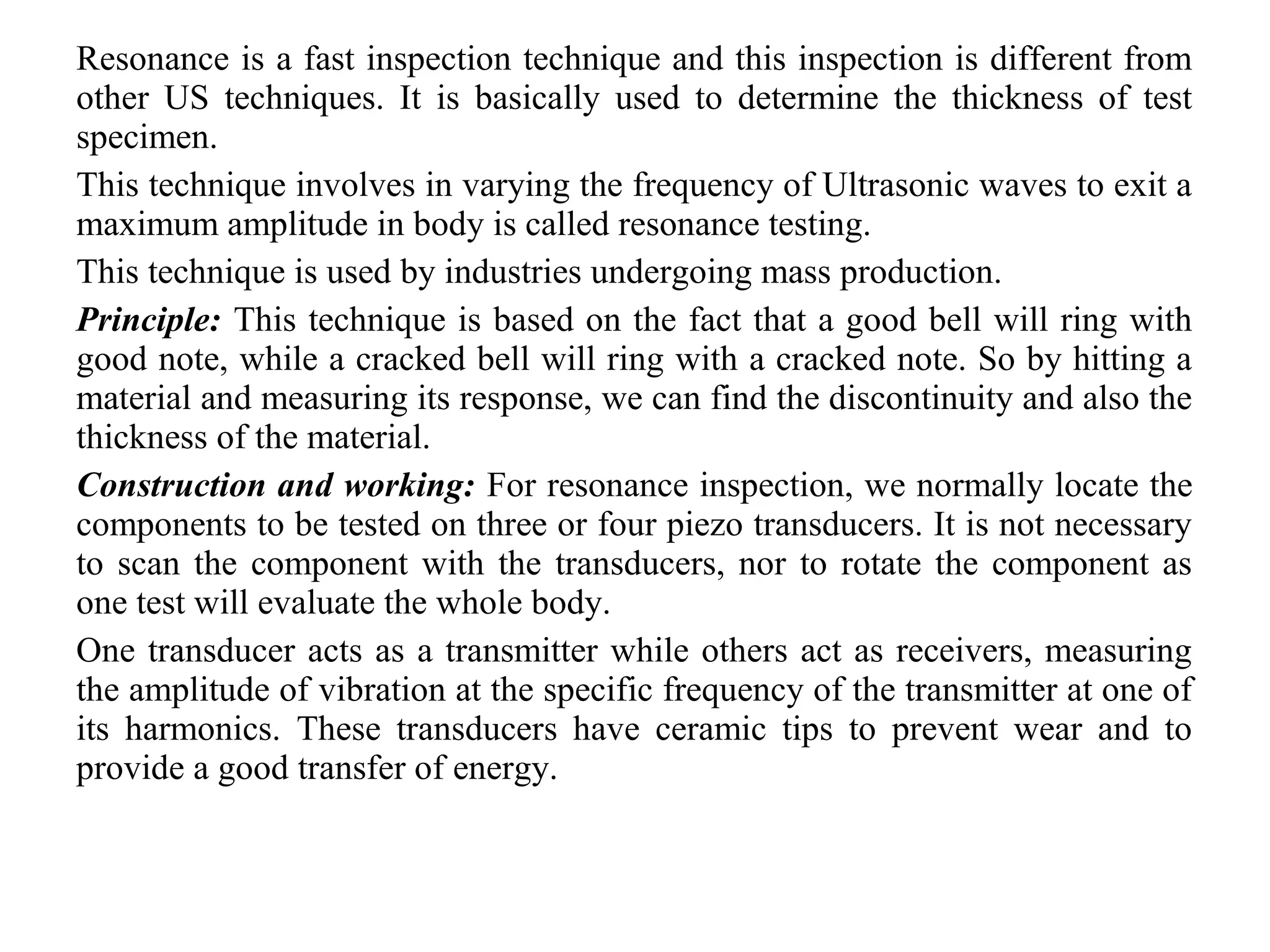 Resonance is a fast inspection technique and this inspection is different from
other US techniques. It is basically used to determine the thickness of test
specimen.
This technique involves in varying the frequency of Ultrasonic waves to exit a
maximum amplitude in body is called resonance testing.
This technique is used by industries undergoing mass production.
Principle: This technique is based on the fact that a good bell will ring with
good note, while a cracked bell will ring with a cracked note. So by hitting a
material and measuring its response, we can find the discontinuity and also the
thickness of the material.
Construction and working: For resonance inspection, we normally locate the
components to be tested on three or four piezo transducers. It is not necessary
to scan the component with the transducers, nor to rotate the component as
one test will evaluate the whole body.
One transducer acts as a transmitter while others act as receivers, measuring
the amplitude of vibration at the specific frequency of the transmitter at one of
its harmonics. These transducers have ceramic tips to prevent wear and to
provide a good transfer of energy.
 