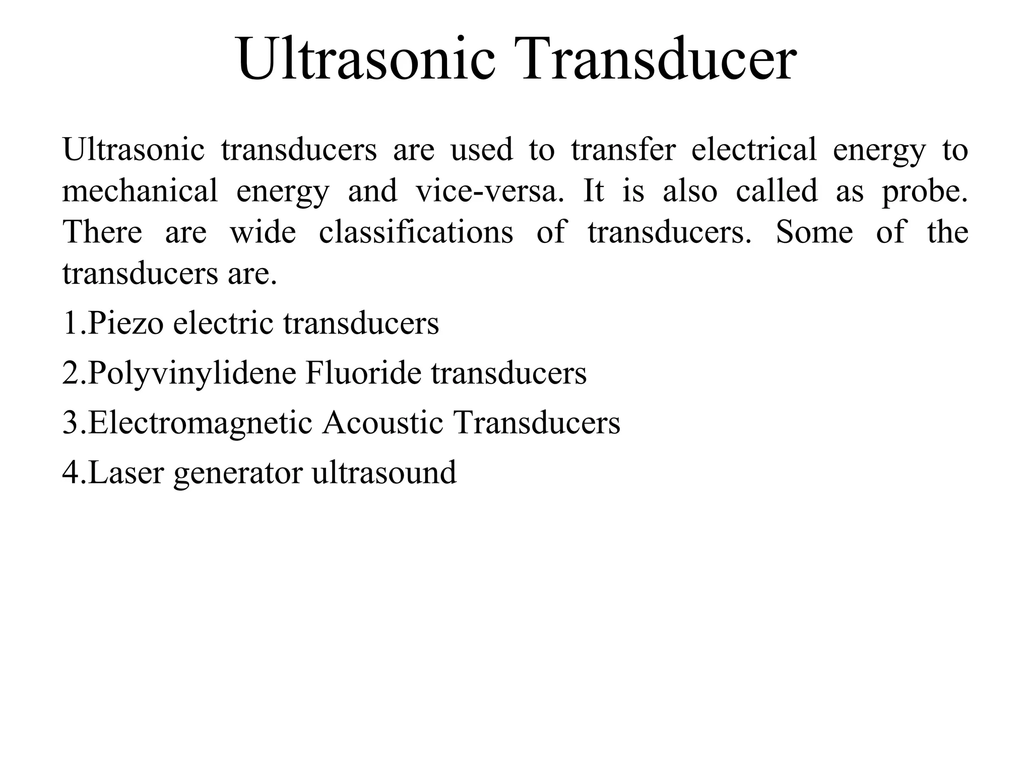 Ultrasonic Transducer
Ultrasonic transducers are used to transfer electrical energy to
mechanical energy and vice-versa. It is also called as probe.
There are wide classifications of transducers. Some of the
transducers are.
1.Piezo electric transducers
2.Polyvinylidene Fluoride transducers
3.Electromagnetic Acoustic Transducers
4.Laser generator ultrasound
 