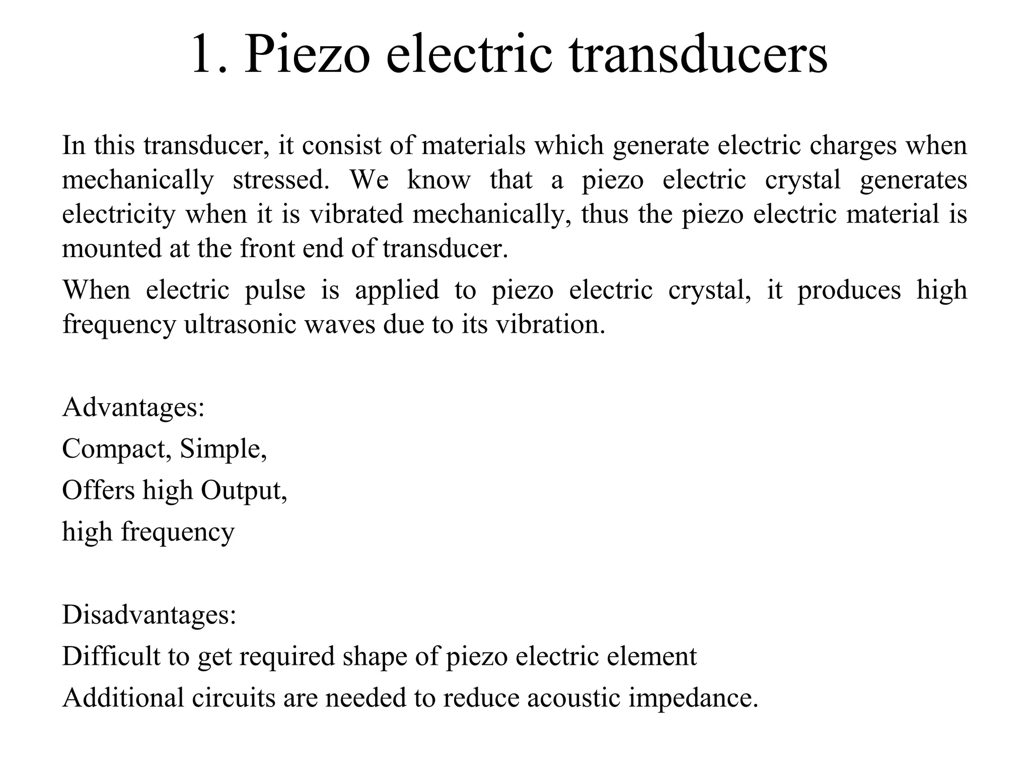 1. Piezo electric transducers
In this transducer, it consist of materials which generate electric charges when
mechanically stressed. We know that a piezo electric crystal generates
electricity when it is vibrated mechanically, thus the piezo electric material is
mounted at the front end of transducer.
When electric pulse is applied to piezo electric crystal, it produces high
frequency ultrasonic waves due to its vibration.
Advantages:
Compact, Simple,
Offers high Output,
high frequency
Disadvantages:
Difficult to get required shape of piezo electric element
Additional circuits are needed to reduce acoustic impedance.
 