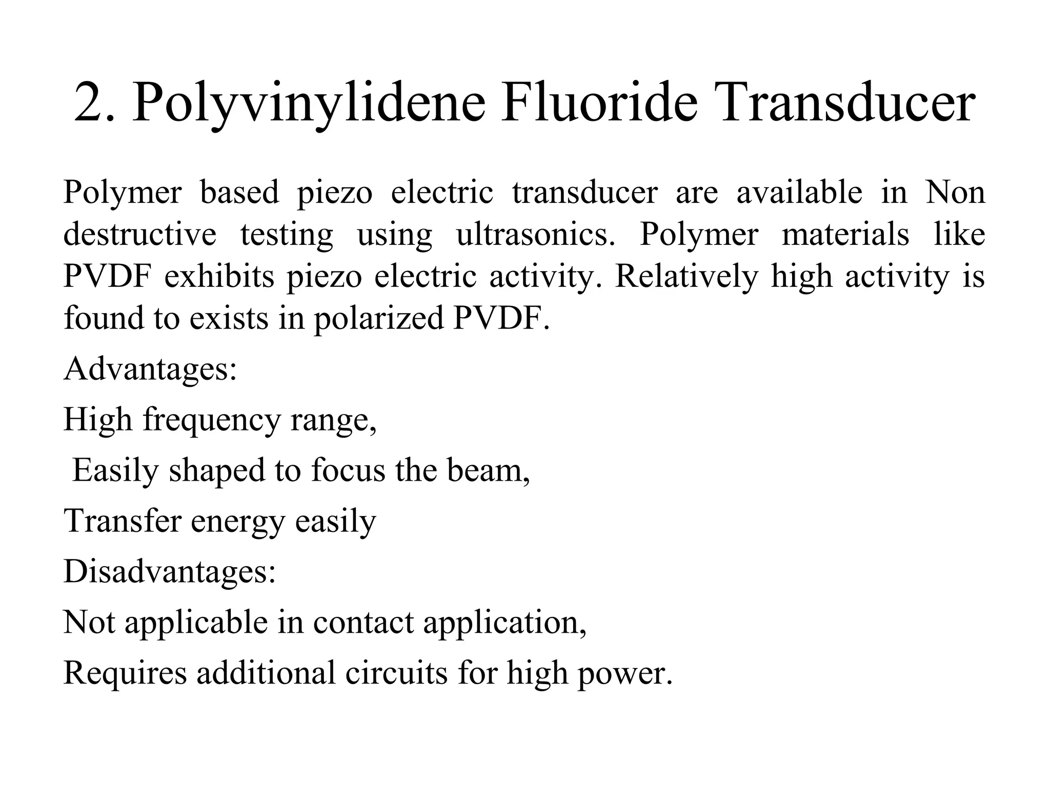2. Polyvinylidene Fluoride Transducer
Polymer based piezo electric transducer are available in Non
destructive testing using ultrasonics. Polymer materials like
PVDF exhibits piezo electric activity. Relatively high activity is
found to exists in polarized PVDF.
Advantages:
High frequency range,
Easily shaped to focus the beam,
Transfer energy easily
Disadvantages:
Not applicable in contact application,
Requires additional circuits for high power.
 