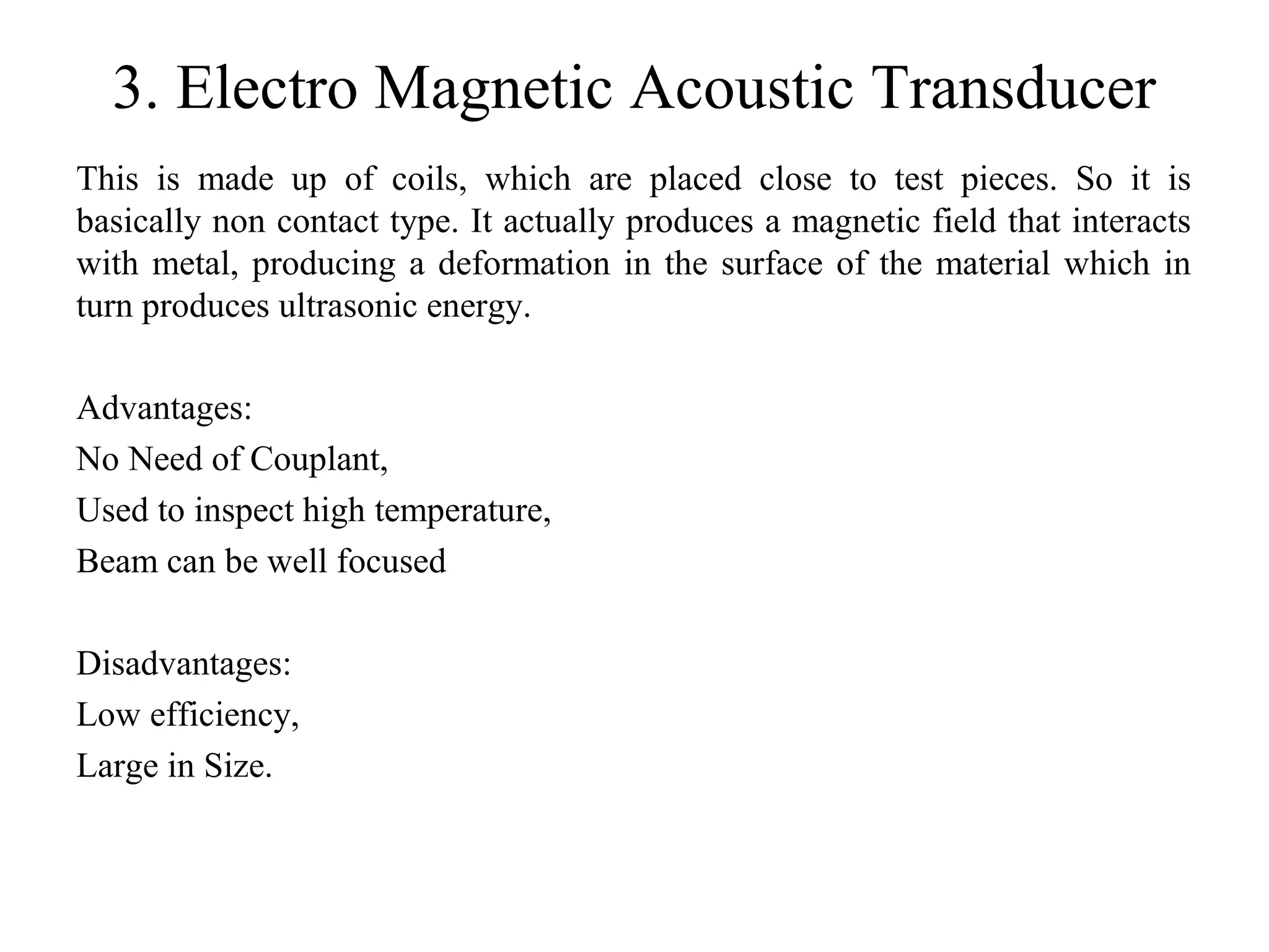 3. Electro Magnetic Acoustic Transducer
This is made up of coils, which are placed close to test pieces. So it is
basically non contact type. It actually produces a magnetic field that interacts
with metal, producing a deformation in the surface of the material which in
turn produces ultrasonic energy.
Advantages:
No Need of Couplant,
Used to inspect high temperature,
Beam can be well focused
Disadvantages:
Low efficiency,
Large in Size.
 