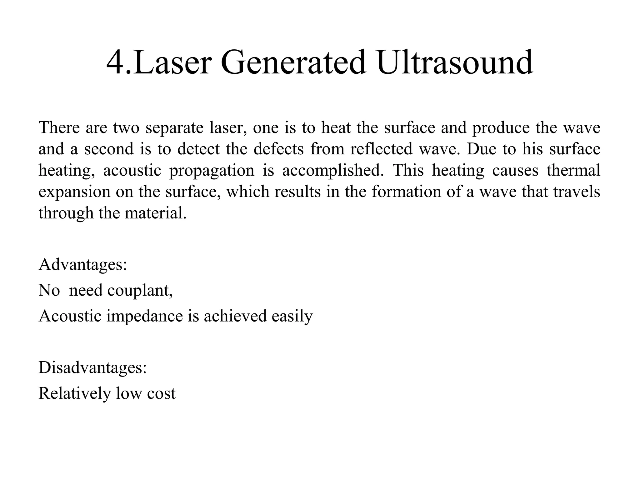 4.Laser Generated Ultrasound
There are two separate laser, one is to heat the surface and produce the wave
and a second is to detect the defects from reflected wave. Due to his surface
heating, acoustic propagation is accomplished. This heating causes thermal
expansion on the surface, which results in the formation of a wave that travels
through the material.
Advantages:
No need couplant,
Acoustic impedance is achieved easily
Disadvantages:
Relatively low cost
 