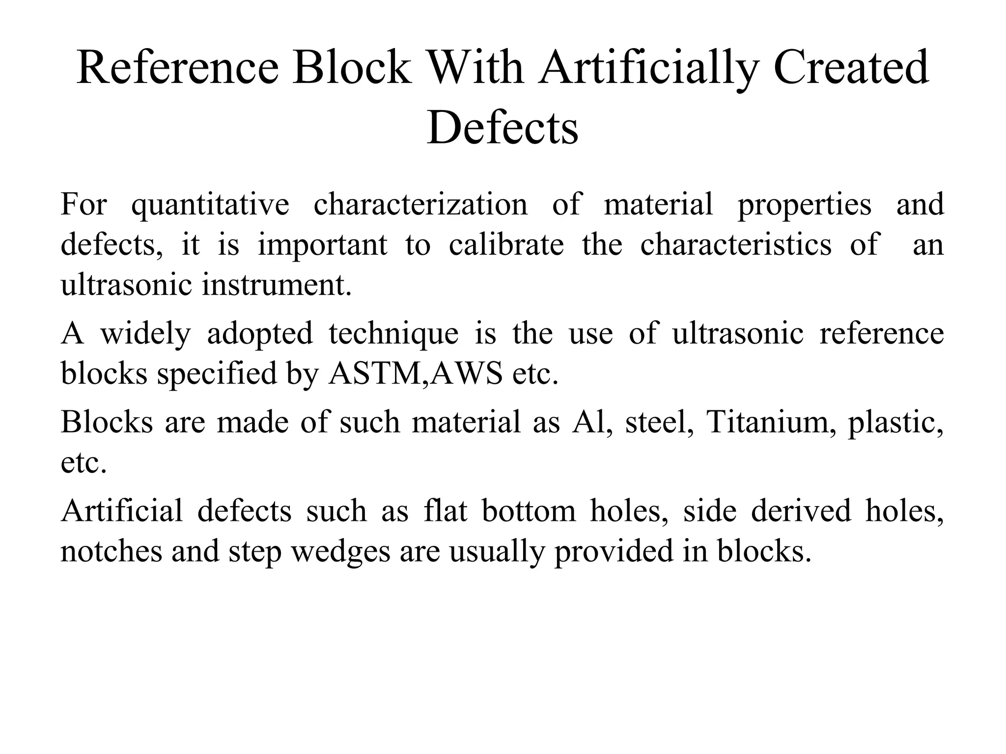 Reference Block With Artificially Created
Defects
For quantitative characterization of material properties and
defects, it is important to calibrate the characteristics of an
ultrasonic instrument.
A widely adopted technique is the use of ultrasonic reference
blocks specified by ASTM,AWS etc.
Blocks are made of such material as Al, steel, Titanium, plastic,
etc.
Artificial defects such as flat bottom holes, side derived holes,
notches and step wedges are usually provided in blocks.
 