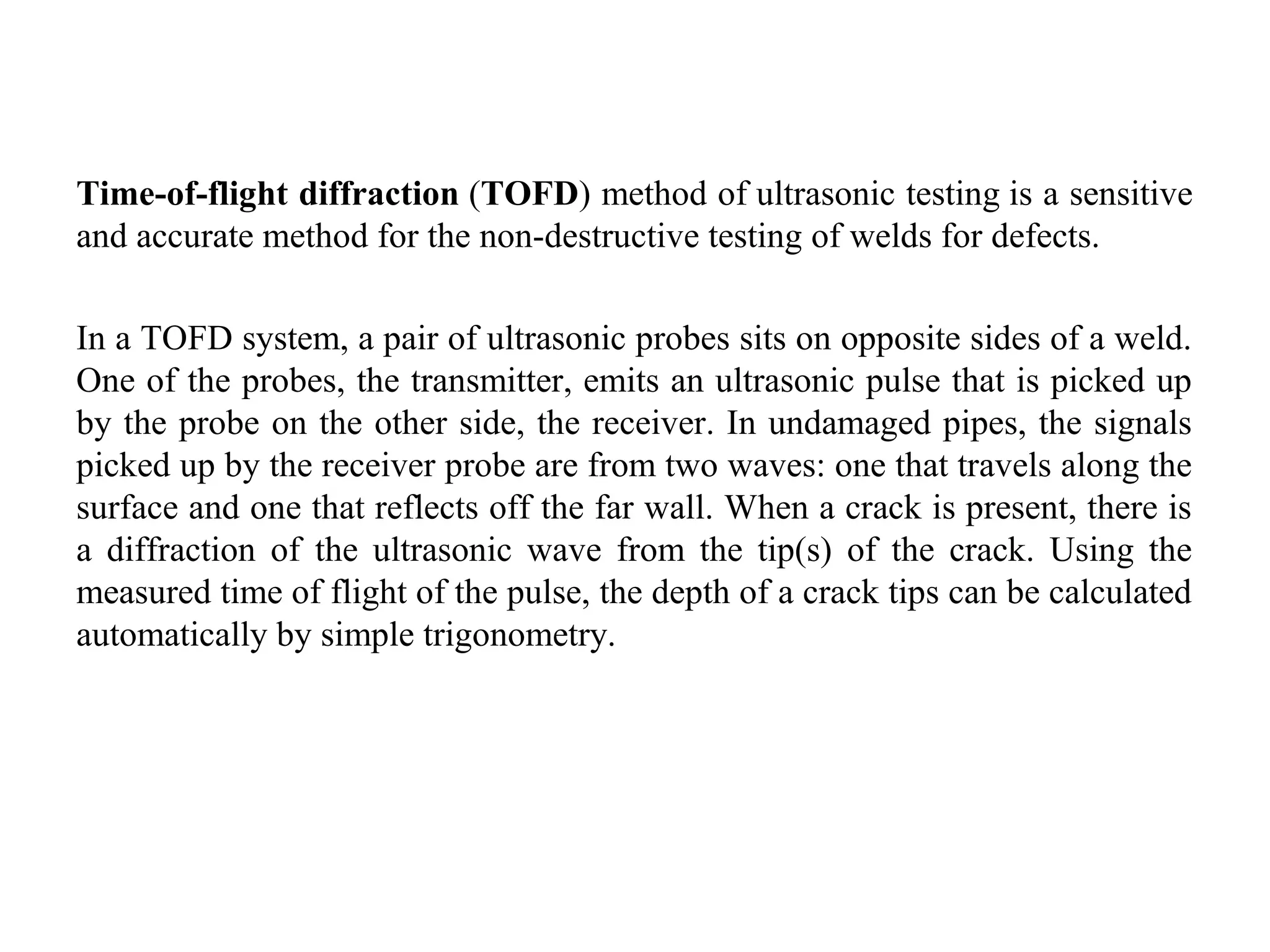 Time-of-flight diffraction (TOFD) method of ultrasonic testing is a sensitive 
and accurate method for the non-destructive testing of welds for defects. 
In a TOFD system, a pair of ultrasonic probes sits on opposite sides of a weld. 
One of the probes, the transmitter, emits an ultrasonic pulse that is picked up 
by the probe on the other side, the receiver. In undamaged pipes, the signals 
picked up by the receiver probe are from two waves: one that travels along the 
surface and one that reflects off the far wall. When a crack is present, there is 
a  diffraction  of  the  ultrasonic  wave  from  the  tip(s)  of  the  crack.  Using  the 
measured time of flight of the pulse, the depth of a crack tips can be calculated 
automatically by simple trigonometry.
 
