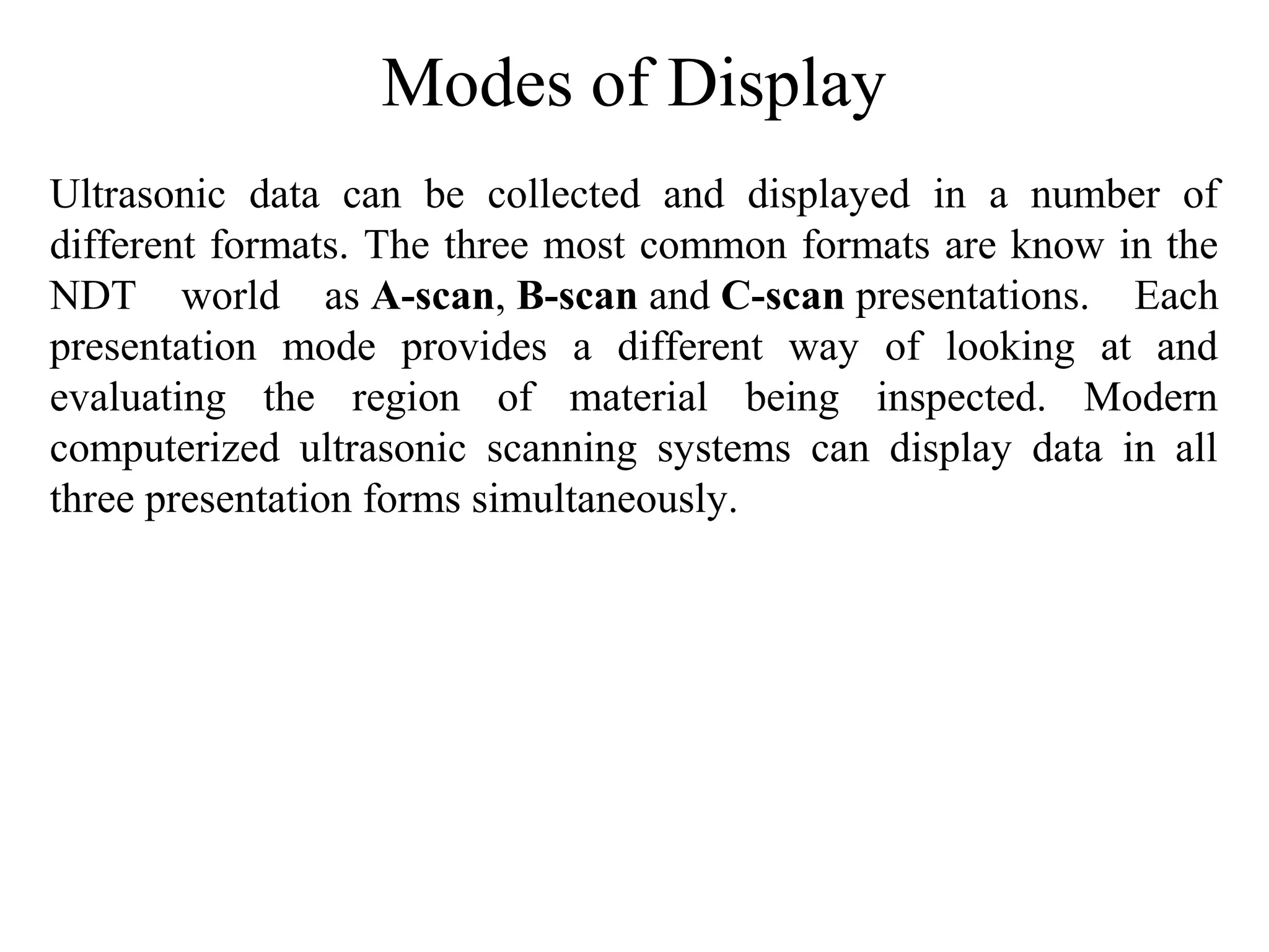 Modes of Display
Ultrasonic  data  can  be  collected  and  displayed  in  a  number  of 
different formats. The three most common formats are know in the 
NDT  world  as A-scan, B-scan and C-scan presentations.  Each 
presentation  mode  provides  a  different  way  of  looking  at  and 
evaluating  the  region  of  material  being  inspected.  Modern 
computerized  ultrasonic  scanning  systems  can  display  data  in  all 
three presentation forms simultaneously.
 