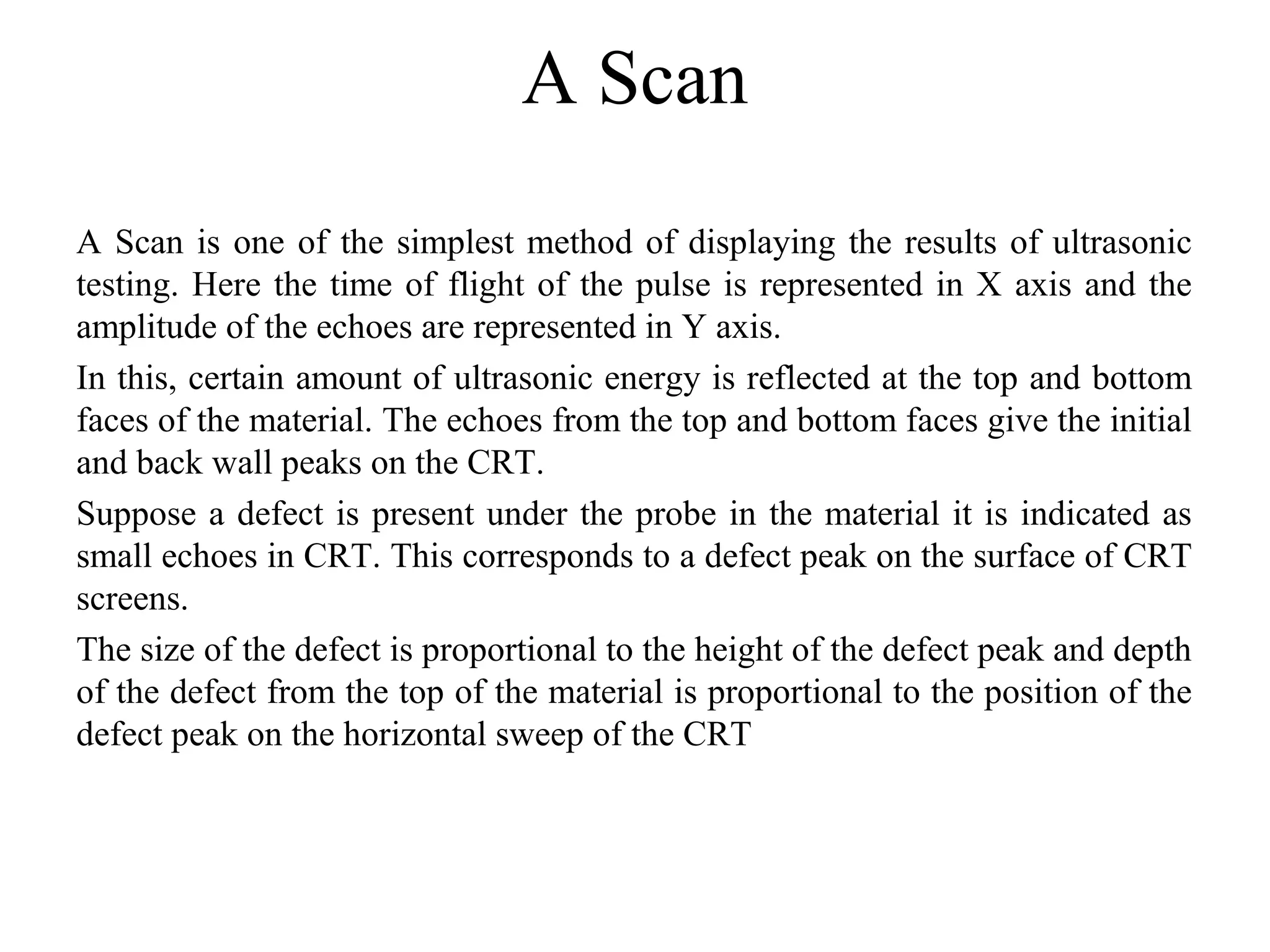 A Scan
A Scan is one of the simplest method of displaying the results of ultrasonic 
testing. Here the time of flight of the pulse is represented in X axis and the 
amplitude of the echoes are represented in Y axis.
In this, certain amount of ultrasonic energy is reflected at the top and bottom 
faces of the material. The echoes from the top and bottom faces give the initial 
and back wall peaks on the CRT.
Suppose a defect is present under the probe in the material it is indicated as 
small echoes in CRT. This corresponds to a defect peak on the surface of CRT 
screens.
The size of the defect is proportional to the height of the defect peak and depth 
of the defect from the top of the material is proportional to the position of the 
defect peak on the horizontal sweep of the CRT
 