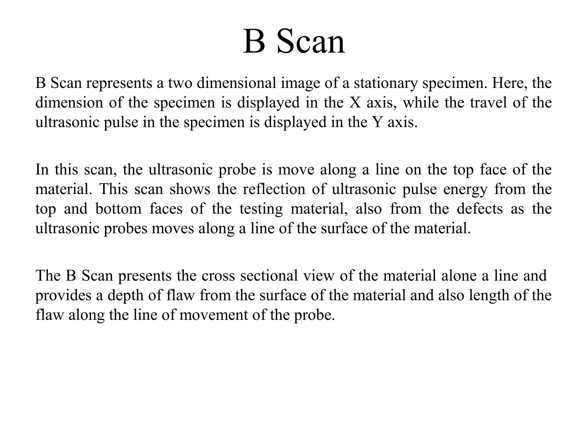 B Scan
B Scan represents a two dimensional image of a stationary specimen. Here, the 
dimension of the specimen is displayed in the X axis, while the travel of the 
ultrasonic pulse in the specimen is displayed in the Y axis.
In this scan, the ultrasonic probe is move along a line on the top face of the 
material. This scan shows the reflection of ultrasonic pulse energy from the 
top  and  bottom  faces  of  the  testing  material,  also  from  the  defects  as  the 
ultrasonic probes moves along a line of the surface of the material. 
The B Scan presents the cross sectional view of the material alone a line and  
provides a depth of flaw from the surface of the material and also length of the 
flaw along the line of movement of the probe.
 