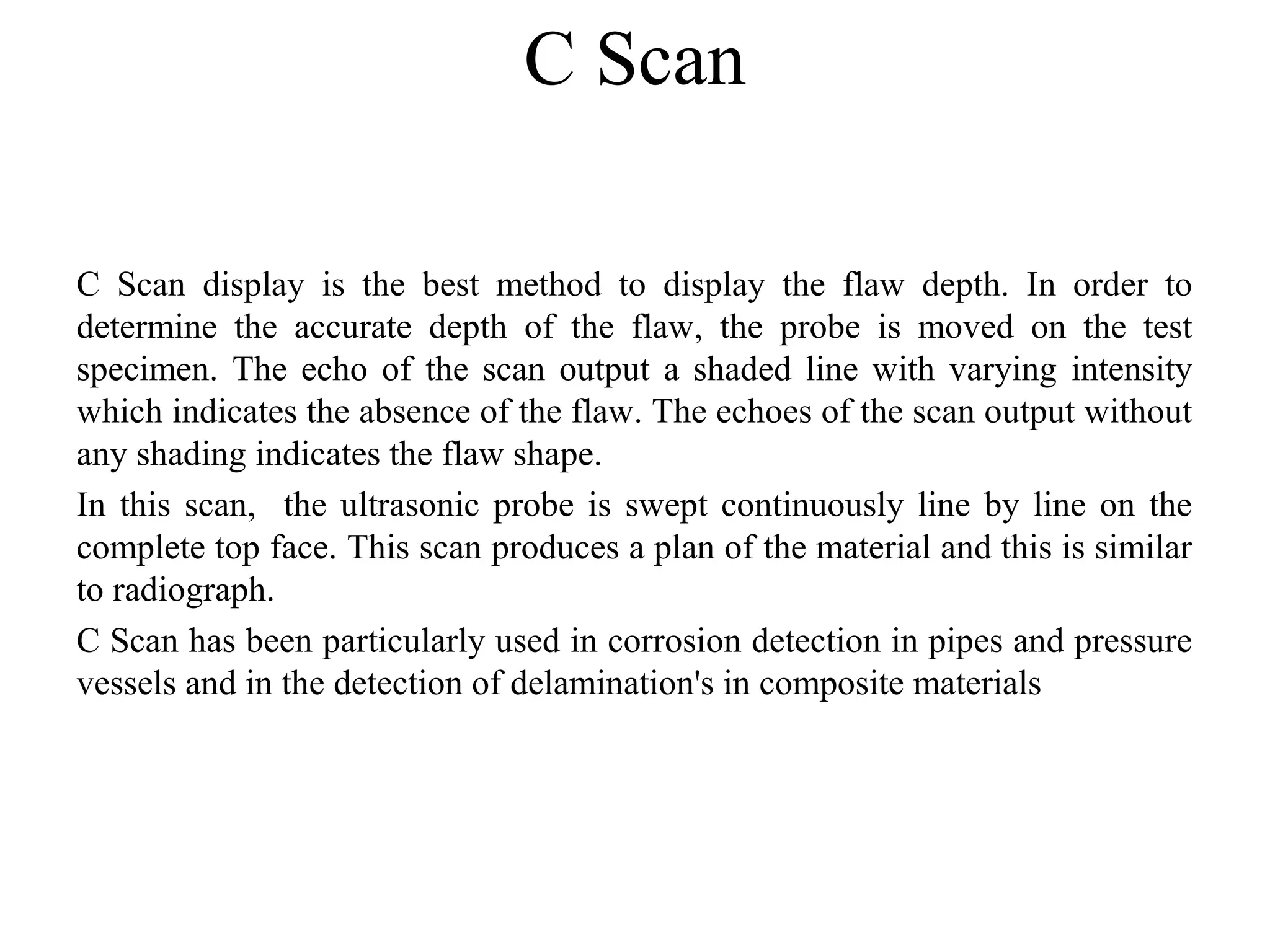 C Scan
C  Scan  display  is  the  best  method  to  display  the  flaw  depth.  In  order  to 
determine  the  accurate  depth  of  the  flaw,  the  probe  is  moved  on  the  test 
specimen. The echo of the scan output a shaded line with varying intensity 
which indicates the absence of the flaw. The echoes of the scan output without 
any shading indicates the flaw shape.
In this scan,  the ultrasonic probe is swept continuously line by line on the 
complete top face. This scan produces a plan of the material and this is similar 
to radiograph.
C Scan has been particularly used in corrosion detection in pipes and pressure 
vessels and in the detection of delamination's in composite materials
 