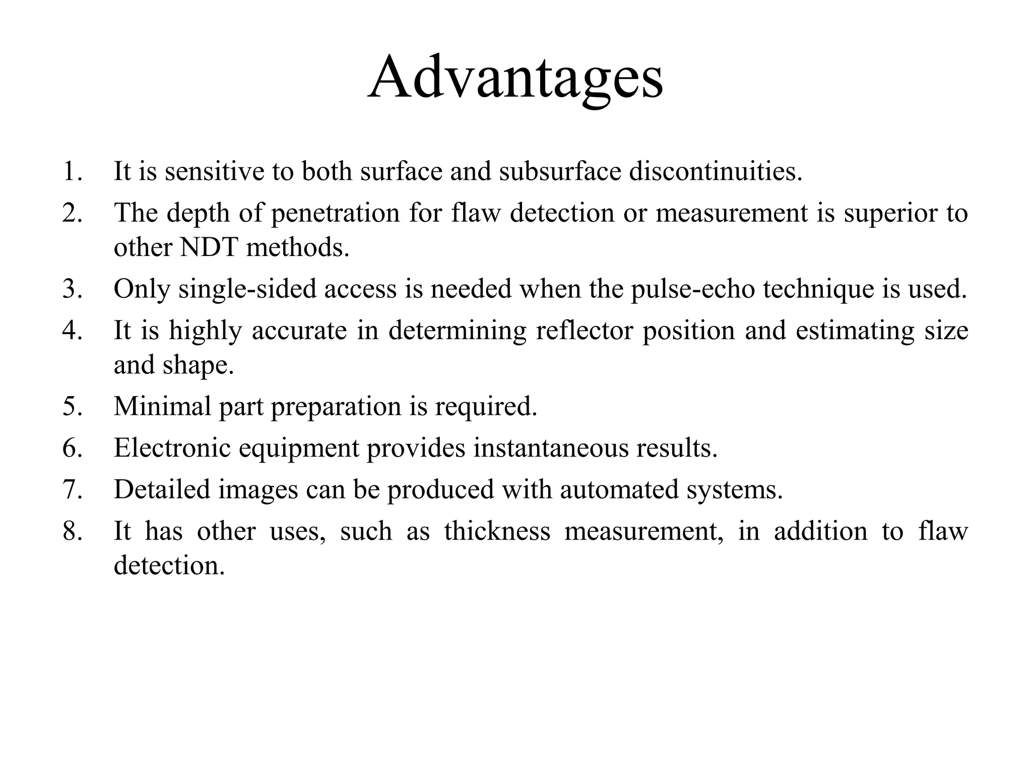 Advantages
1. It is sensitive to both surface and subsurface discontinuities.
2. The depth of penetration for flaw detection or measurement is superior to 
other NDT methods.
3. Only single-sided access is needed when the pulse-echo technique is used.
4. It is highly accurate in determining reflector position and estimating size 
and shape.
5. Minimal part preparation is required.
6. Electronic equipment provides instantaneous results.
7. Detailed images can be produced with automated systems.
8. It  has  other  uses,  such  as  thickness  measurement,  in  addition  to  flaw 
detection.
 