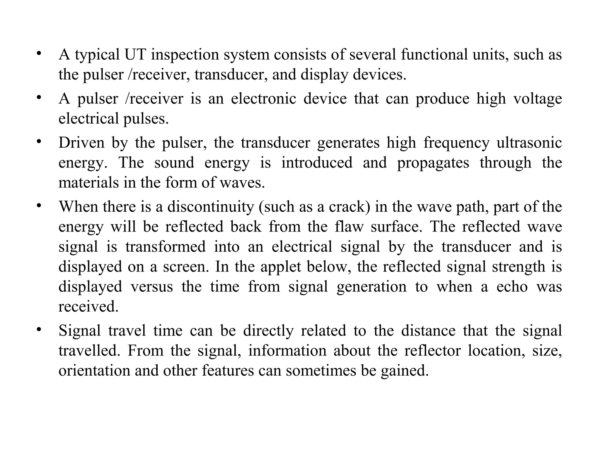 • A typical UT inspection system consists of several functional units, such as
the pulser /receiver, transducer, and display devices.
• A pulser /receiver is an electronic device that can produce high voltage
electrical pulses.
• Driven by the pulser, the transducer generates high frequency ultrasonic
energy. The sound energy is introduced and propagates through the
materials in the form of waves.
• When there is a discontinuity (such as a crack) in the wave path, part of the
energy will be reflected back from the flaw surface. The reflected wave
signal is transformed into an electrical signal by the transducer and is
displayed on a screen. In the applet below, the reflected signal strength is
displayed versus the time from signal generation to when a echo was
received.
• Signal travel time can be directly related to the distance that the signal
travelled. From the signal, information about the reflector location, size,
orientation and other features can sometimes be gained.
 