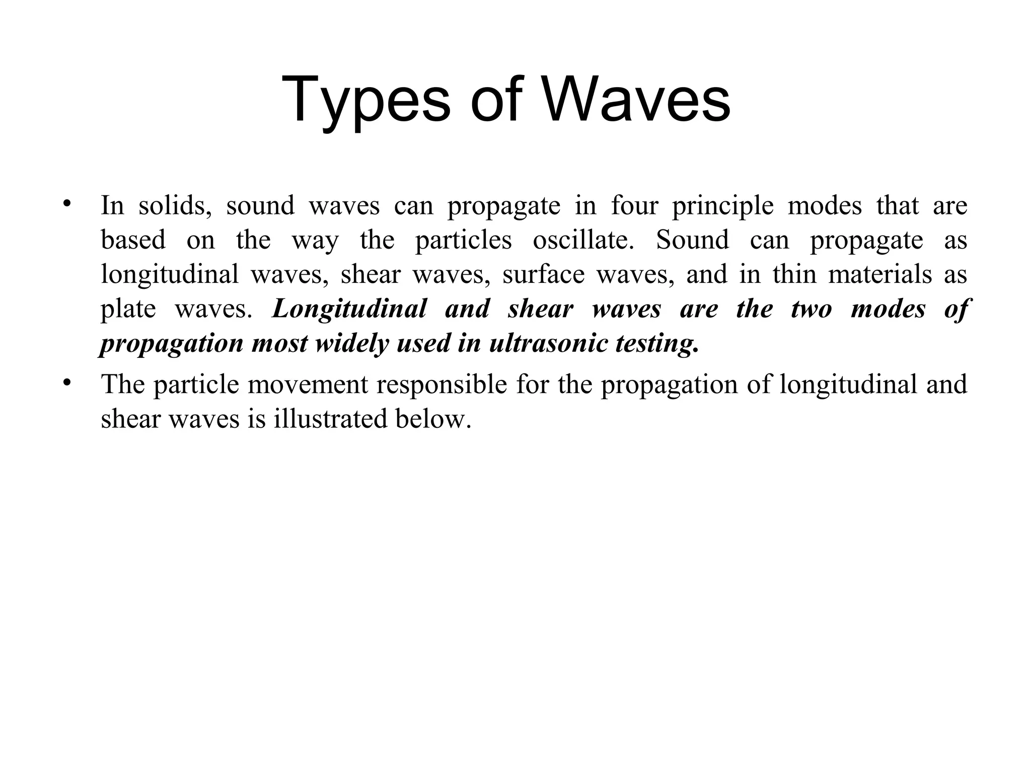 Types of Waves
• In solids, sound waves can propagate in four principle modes that are
based on the way the particles oscillate. Sound can propagate as
longitudinal waves, shear waves, surface waves, and in thin materials as
plate waves. Longitudinal and shear waves are the two modes of
propagation most widely used in ultrasonic testing.
• The particle movement responsible for the propagation of longitudinal and
shear waves is illustrated below.
 