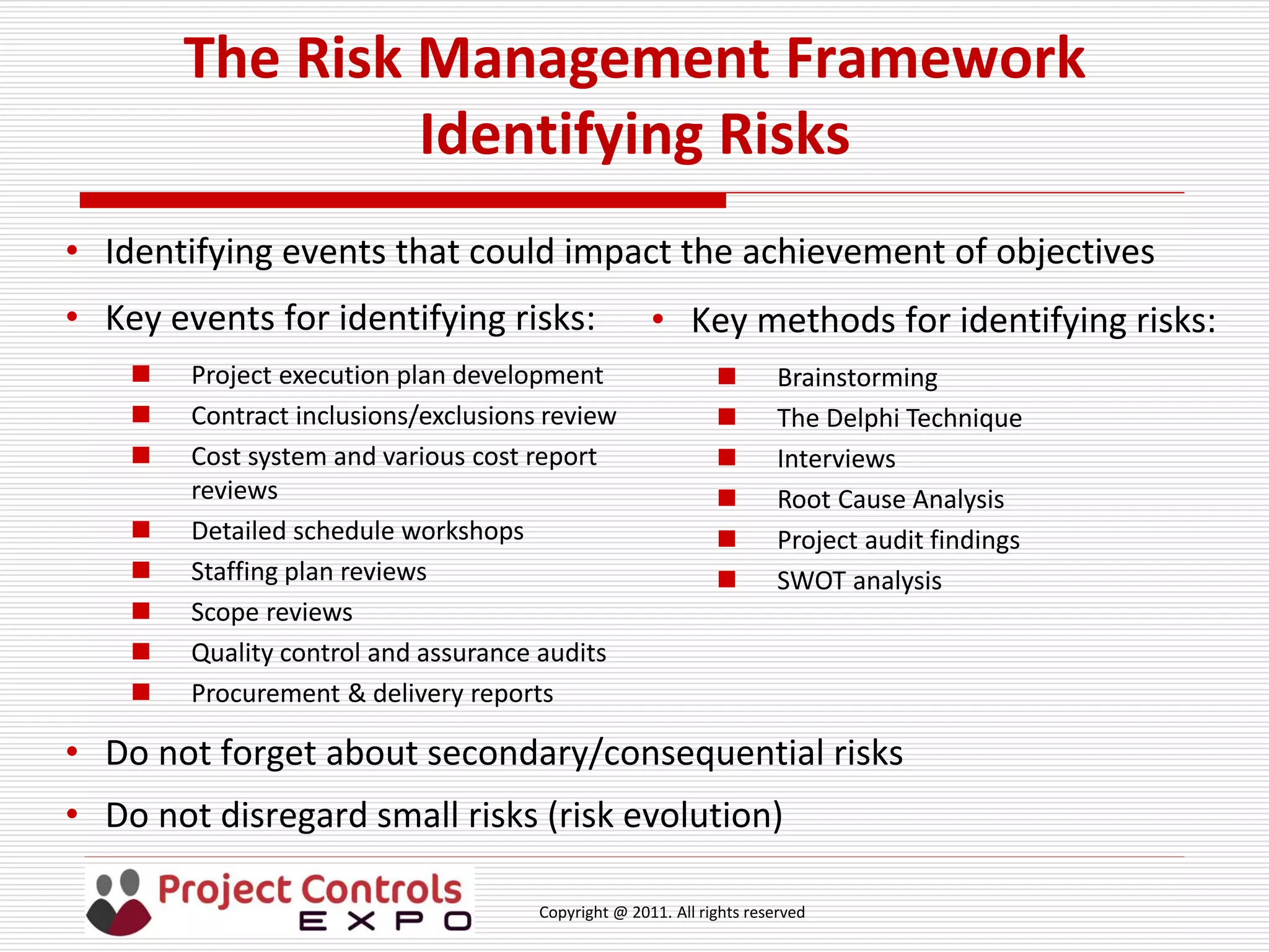 Copyright @ 2011. All rights reserved
The Risk Management Framework
Identifying Risks
• Identifying events that could impact the achievement of objectives
• Key events for identifying risks:
 Project execution plan development
 Contract inclusions/exclusions review
 Cost system and various cost report
reviews
 Detailed schedule workshops
 Staffing plan reviews
 Scope reviews
 Quality control and assurance audits
 Procurement & delivery reports
• Key methods for identifying risks:
 Brainstorming
 The Delphi Technique
 Interviews
 Root Cause Analysis
 Project audit findings
 SWOT analysis
• Do not forget about secondary/consequential risks
• Do not disregard small risks (risk evolution)
 