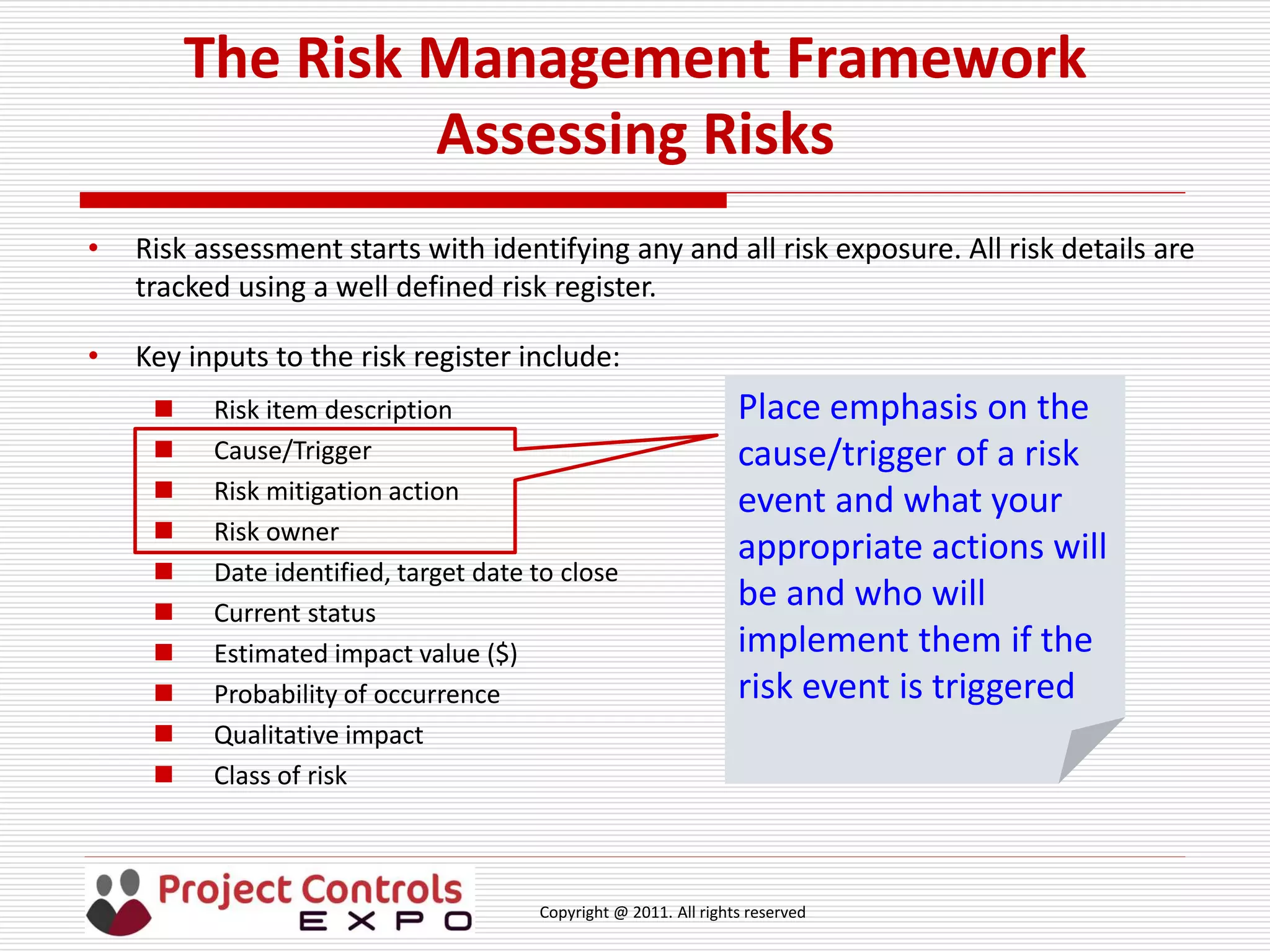 Copyright @ 2011. All rights reserved
The Risk Management Framework
Assessing Risks
• Risk assessment starts with identifying any and all risk exposure. All risk details are
tracked using a well defined risk register.
• Key inputs to the risk register include:
 Risk item description
 Cause/Trigger
 Risk mitigation action
 Risk owner
 Date identified, target date to close
 Current status
 Estimated impact value ($)
 Probability of occurrence
 Qualitative impact
 Class of risk
Place emphasis on the
cause/trigger of a risk
event and what your
appropriate actions will
be and who will
implement them if the
risk event is triggered
 