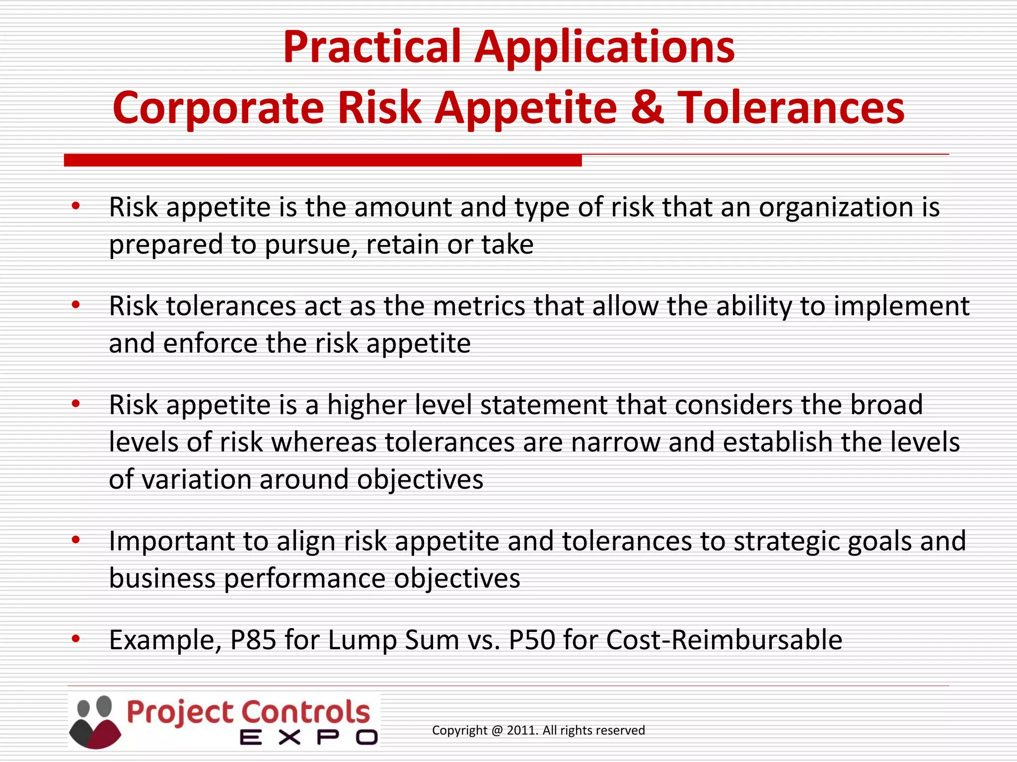 Copyright @ 2011. All rights reserved
Practical Applications
Corporate Risk Appetite & Tolerances
• Risk appetite is the amount and type of risk that an organization is
prepared to pursue, retain or take
• Risk tolerances act as the metrics that allow the ability to implement
and enforce the risk appetite
• Risk appetite is a higher level statement that considers the broad
levels of risk whereas tolerances are narrow and establish the levels
of variation around objectives
• Important to align risk appetite and tolerances to strategic goals and
business performance objectives
• Example, P85 for Lump Sum vs. P50 for Cost-Reimbursable
 