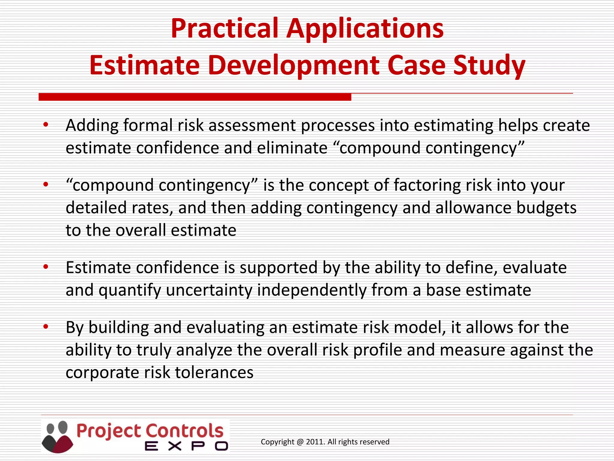 Copyright @ 2011. All rights reserved
Practical Applications
Estimate Development Case Study
• Adding formal risk assessment processes into estimating helps create
estimate confidence and eliminate “compound contingency”
• “compound contingency” is the concept of factoring risk into your
detailed rates, and then adding contingency and allowance budgets
to the overall estimate
• Estimate confidence is supported by the ability to define, evaluate
and quantify uncertainty independently from a base estimate
• By building and evaluating an estimate risk model, it allows for the
ability to truly analyze the overall risk profile and measure against the
corporate risk tolerances
 
