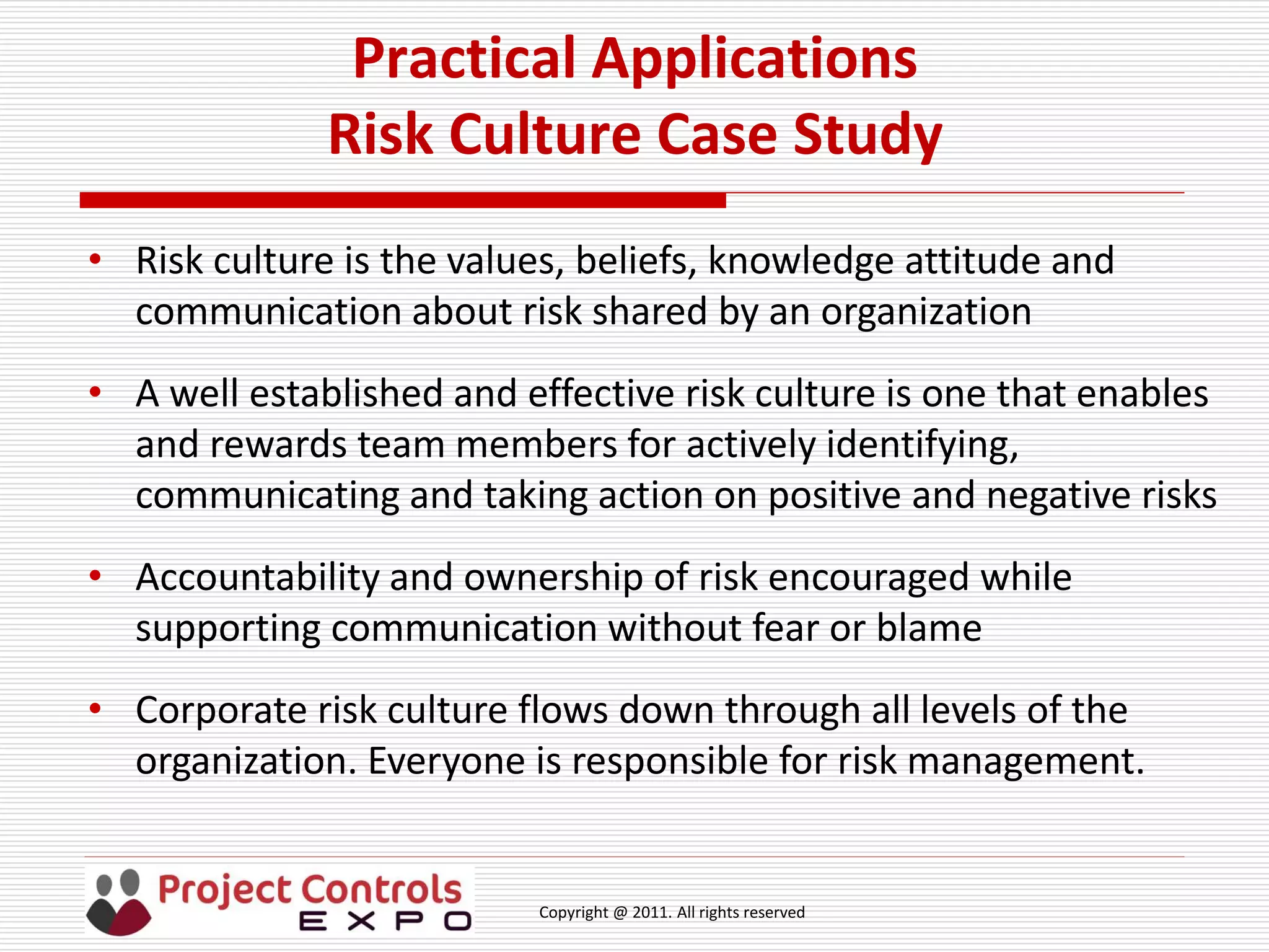 Copyright @ 2011. All rights reserved
Practical Applications
Risk Culture Case Study
• Risk culture is the values, beliefs, knowledge attitude and
communication about risk shared by an organization
• A well established and effective risk culture is one that enables
and rewards team members for actively identifying,
communicating and taking action on positive and negative risks
• Accountability and ownership of risk encouraged while
supporting communication without fear or blame
• Corporate risk culture flows down through all levels of the
organization. Everyone is responsible for risk management.
 