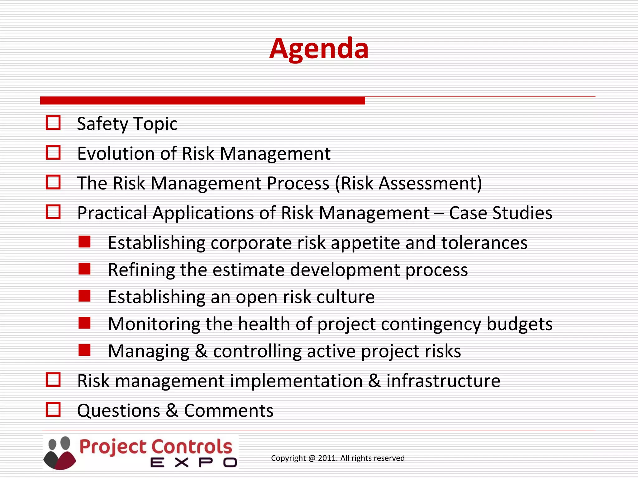Copyright @ 2011. All rights reserved
Agenda
 Safety Topic
 Evolution of Risk Management
 The Risk Management Process (Risk Assessment)
 Practical Applications of Risk Management – Case Studies
 Establishing corporate risk appetite and tolerances
 Refining the estimate development process
 Establishing an open risk culture
 Monitoring the health of project contingency budgets
 Managing & controlling active project risks
 Risk management implementation & infrastructure
 Questions & Comments
 