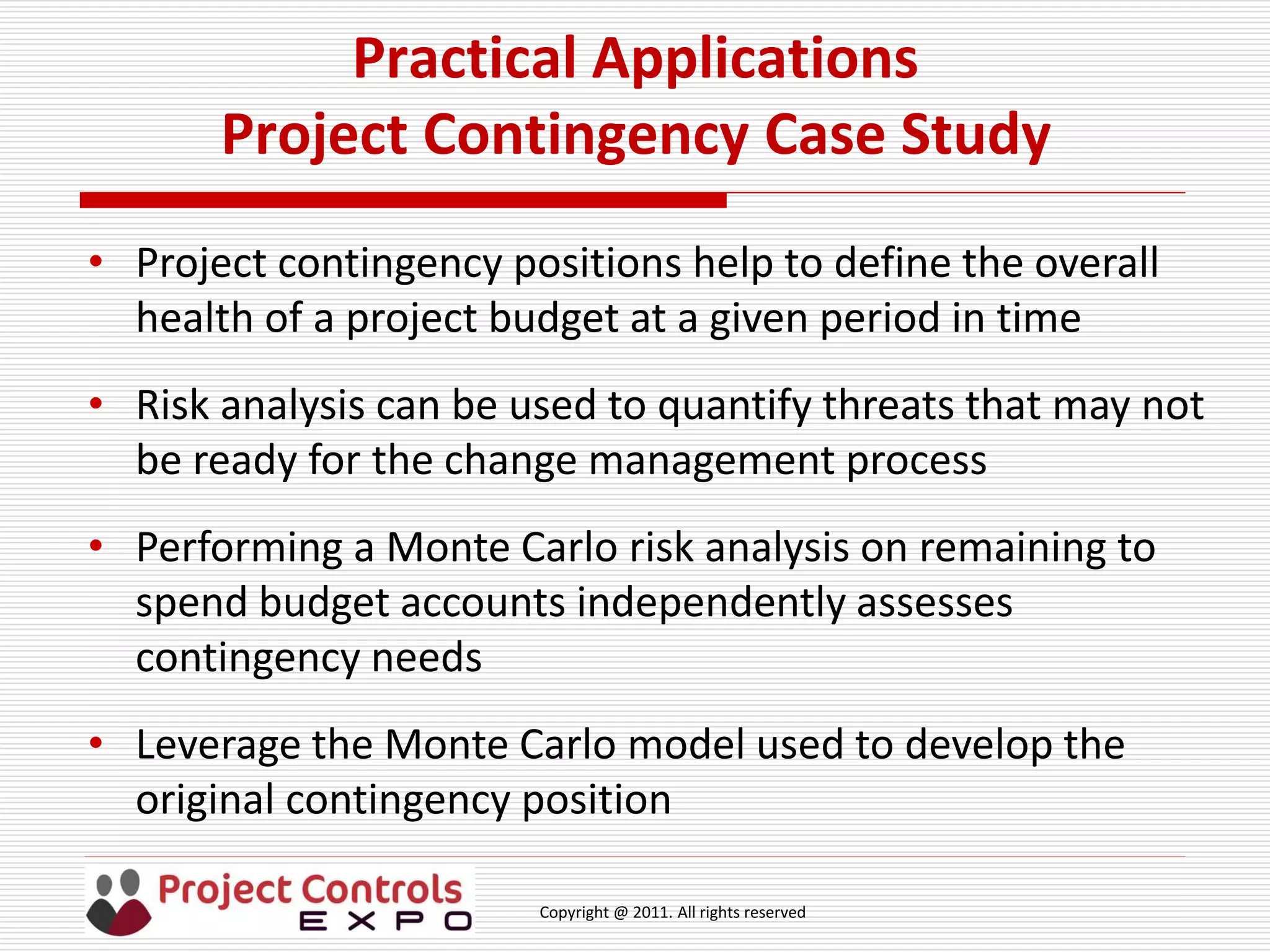 Copyright @ 2011. All rights reserved
Practical Applications
Project Contingency Case Study
• Project contingency positions help to define the overall
health of a project budget at a given period in time
• Risk analysis can be used to quantify threats that may not
be ready for the change management process
• Performing a Monte Carlo risk analysis on remaining to
spend budget accounts independently assesses
contingency needs
• Leverage the Monte Carlo model used to develop the
original contingency position
 