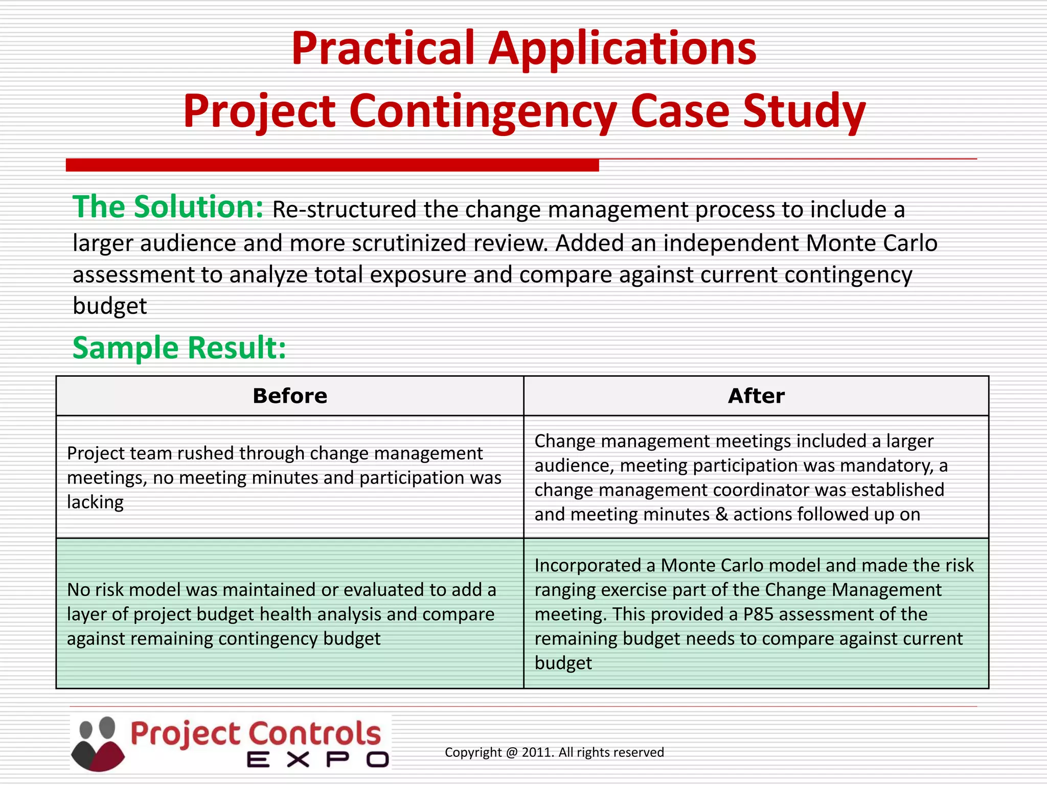 Copyright @ 2011. All rights reserved
Practical Applications
Project Contingency Case Study
The Solution: Re-structured the change management process to include a
larger audience and more scrutinized review. Added an independent Monte Carlo
assessment to analyze total exposure and compare against current contingency
budget
Sample Result:
Before After
Project team rushed through change management
meetings, no meeting minutes and participation was
lacking
Change management meetings included a larger
audience, meeting participation was mandatory, a
change management coordinator was established
and meeting minutes & actions followed up on
No risk model was maintained or evaluated to add a
layer of project budget health analysis and compare
against remaining contingency budget
Incorporated a Monte Carlo model and made the risk
ranging exercise part of the Change Management
meeting. This provided a P85 assessment of the
remaining budget needs to compare against current
budget
 
