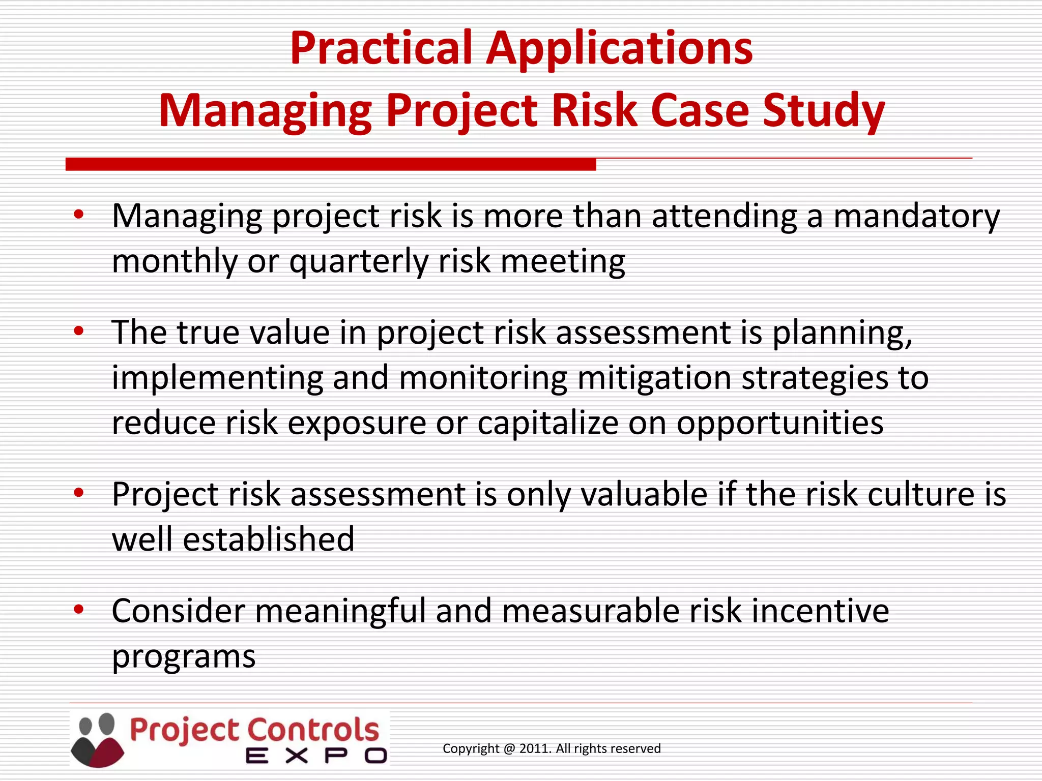 Copyright @ 2011. All rights reserved
Practical Applications
Managing Project Risk Case Study
• Managing project risk is more than attending a mandatory
monthly or quarterly risk meeting
• The true value in project risk assessment is planning,
implementing and monitoring mitigation strategies to
reduce risk exposure or capitalize on opportunities
• Project risk assessment is only valuable if the risk culture is
well established
• Consider meaningful and measurable risk incentive
programs
 