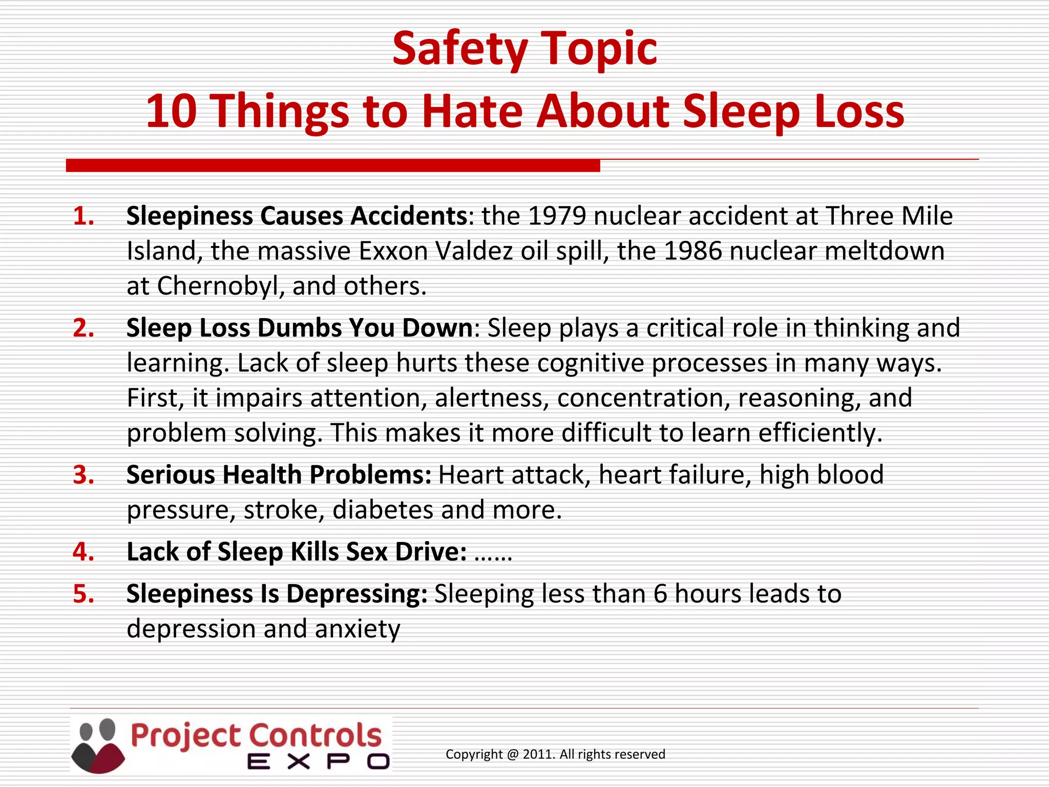 Copyright @ 2011. All rights reserved
Safety Topic
10 Things to Hate About Sleep Loss
1. Sleepiness Causes Accidents: the 1979 nuclear accident at Three Mile
Island, the massive Exxon Valdez oil spill, the 1986 nuclear meltdown
at Chernobyl, and others.
2. Sleep Loss Dumbs You Down: Sleep plays a critical role in thinking and
learning. Lack of sleep hurts these cognitive processes in many ways.
First, it impairs attention, alertness, concentration, reasoning, and
problem solving. This makes it more difficult to learn efficiently.
3. Serious Health Problems: Heart attack, heart failure, high blood
pressure, stroke, diabetes and more.
4. Lack of Sleep Kills Sex Drive: ……
5. Sleepiness Is Depressing: Sleeping less than 6 hours leads to
depression and anxiety
 