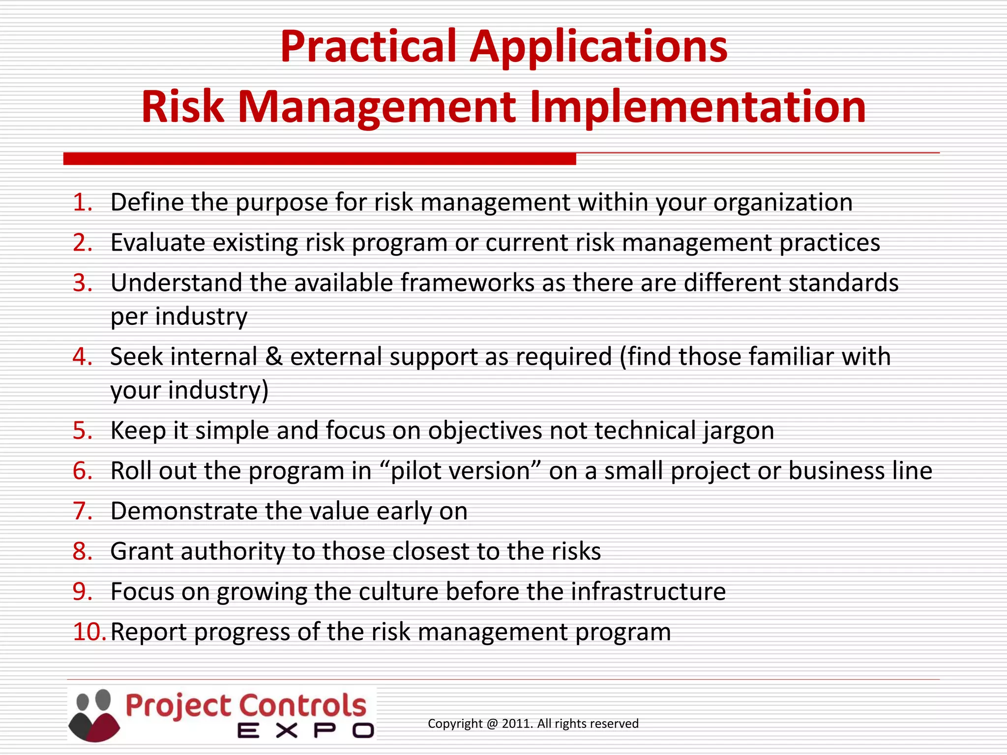 Copyright @ 2011. All rights reserved
Practical Applications
Risk Management Implementation
1. Define the purpose for risk management within your organization
2. Evaluate existing risk program or current risk management practices
3. Understand the available frameworks as there are different standards
per industry
4. Seek internal & external support as required (find those familiar with
your industry)
5. Keep it simple and focus on objectives not technical jargon
6. Roll out the program in “pilot version” on a small project or business line
7. Demonstrate the value early on
8. Grant authority to those closest to the risks
9. Focus on growing the culture before the infrastructure
10.Report progress of the risk management program
 