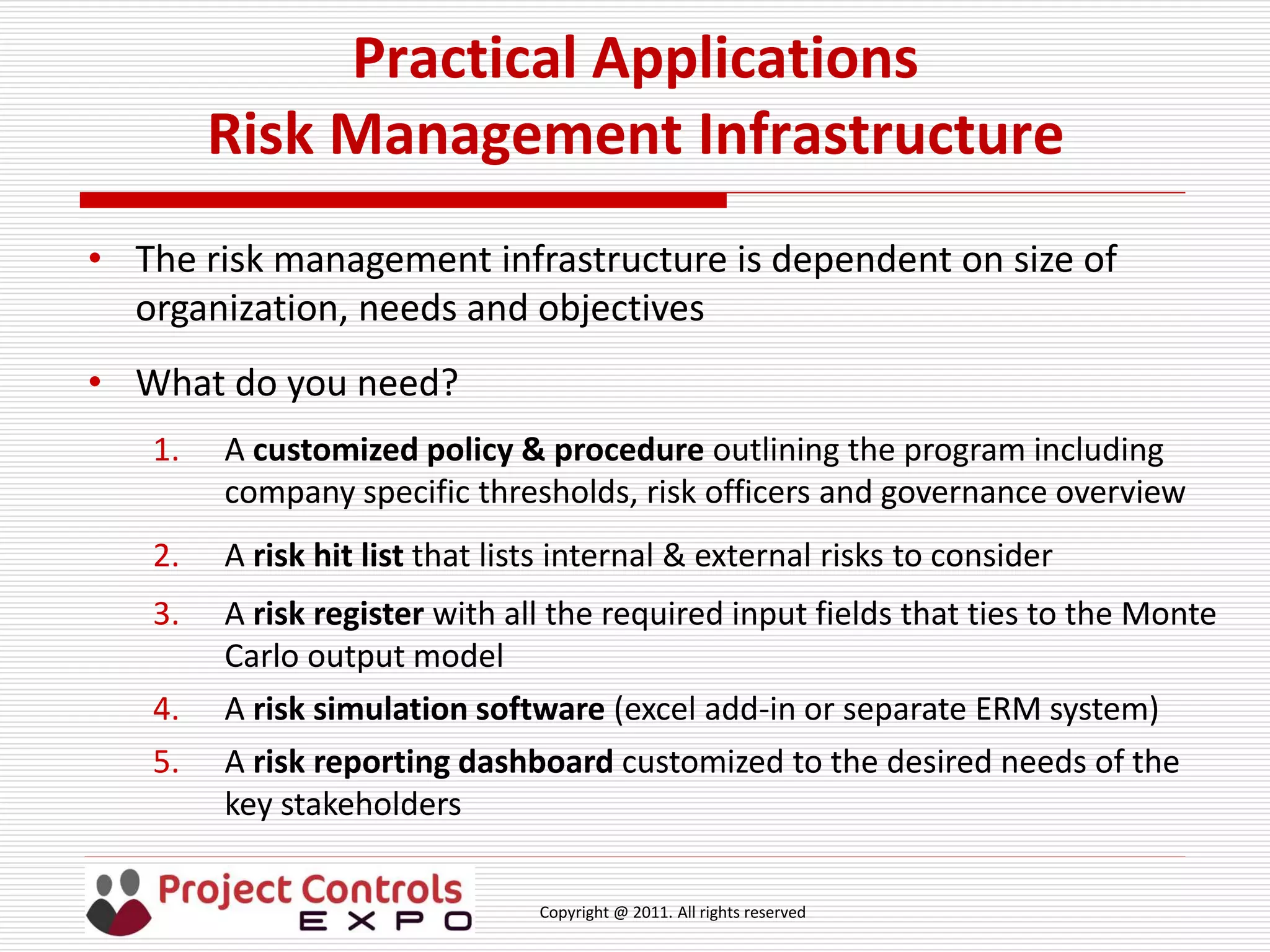 Copyright @ 2011. All rights reserved
Practical Applications
Risk Management Infrastructure
• The risk management infrastructure is dependent on size of
organization, needs and objectives
• What do you need?
1. A customized policy & procedure outlining the program including
company specific thresholds, risk officers and governance overview
2. A risk hit list that lists internal & external risks to consider
3. A risk register with all the required input fields that ties to the Monte
Carlo output model
4. A risk simulation software (excel add-in or separate ERM system)
5. A risk reporting dashboard customized to the desired needs of the
key stakeholders
 