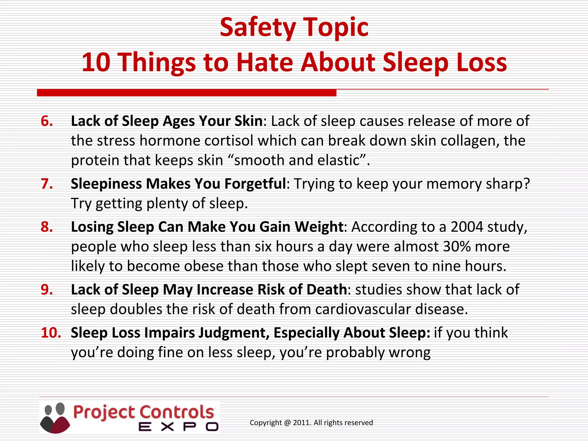 Copyright @ 2011. All rights reserved
Safety Topic
10 Things to Hate About Sleep Loss
6. Lack of Sleep Ages Your Skin: Lack of sleep causes release of more of
the stress hormone cortisol which can break down skin collagen, the
protein that keeps skin “smooth and elastic”.
7. Sleepiness Makes You Forgetful: Trying to keep your memory sharp?
Try getting plenty of sleep.
8. Losing Sleep Can Make You Gain Weight: According to a 2004 study,
people who sleep less than six hours a day were almost 30% more
likely to become obese than those who slept seven to nine hours.
9. Lack of Sleep May Increase Risk of Death: studies show that lack of
sleep doubles the risk of death from cardiovascular disease.
10. Sleep Loss Impairs Judgment, Especially About Sleep: if you think
you’re doing fine on less sleep, you’re probably wrong
 