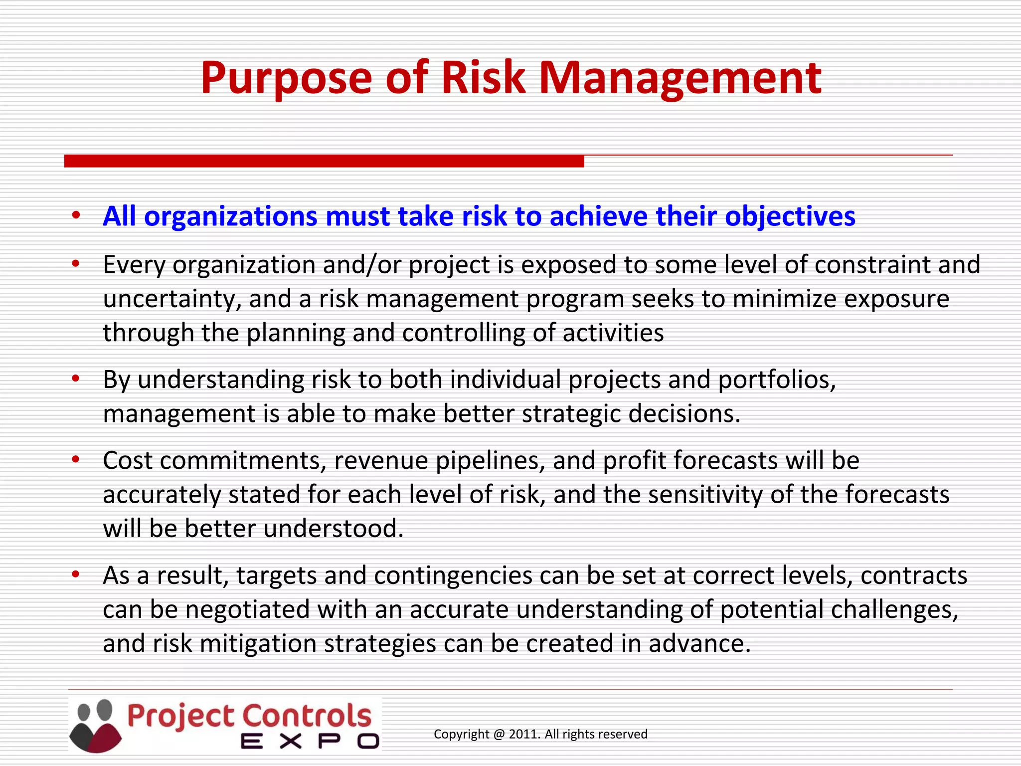 Copyright @ 2011. All rights reserved
Purpose of Risk Management
• All organizations must take risk to achieve their objectives
• Every organization and/or project is exposed to some level of constraint and
uncertainty, and a risk management program seeks to minimize exposure
through the planning and controlling of activities
• By understanding risk to both individual projects and portfolios,
management is able to make better strategic decisions.
• Cost commitments, revenue pipelines, and profit forecasts will be
accurately stated for each level of risk, and the sensitivity of the forecasts
will be better understood.
• As a result, targets and contingencies can be set at correct levels, contracts
can be negotiated with an accurate understanding of potential challenges,
and risk mitigation strategies can be created in advance.
 