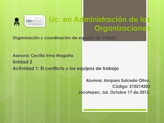 Lic. en Administración de las
                             Organizaciones
Organización y coordinación de equipos de trabajo



Asesora: Cecilia Irma Magaña
Unidad 2
Actividad 1: El conflicto y los equipos de trabajo

                                  Alumna: Amparo Salcedo Olivo.
                                                Código: 210214203
                               Jocotepec, Jal. Octubre 17 de 2012.
 