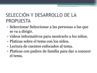 SELECCIÓN Y DESARROLLO DE LA
PROPUESTA
• Seleccionar Seleccionar a las personas a las que
se va a dirigir.
• videos informativos para mostrarlo a los niños.
• Platicas sobre el tema con los niños.
• Lectura de cuentos enfocados al tema.
• Platicas con padres de familia para dar a conocer
el tema.
 