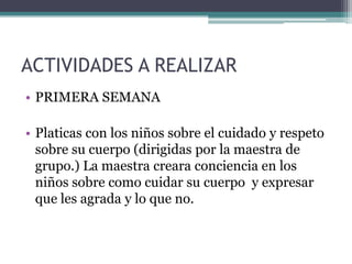 ACTIVIDADES A REALIZAR
• PRIMERA SEMANA
• Platicas con los niños sobre el cuidado y respeto
sobre su cuerpo (dirigidas por la maestra de
grupo.) La maestra creara conciencia en los
niños sobre como cuidar su cuerpo y expresar
que les agrada y lo que no.
 