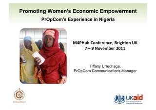 Promoting Women’s Economic Empowerment 
PrOpCom’s Experience in Nigeria 
!"#$%&'()*+,-,*.,/'0-1234)*'56' 
7'8'9':);,<&,-'=>??' 
Tiffany Urrechaga, 
PrOpCom Communications Manager 
 