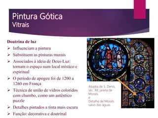 Doutrina de luz
 Influenciam a pintura
 Substituem as pinturas murais
 Associados à ideia de Deus-Luz:
tornam o espaço num local místico e
espiritual
 O período de apogeu foi de 1200 a
1260 em França
 Técnica de união de vidros coloridos
com chumbo, como um autêntico
puzzle
 Detalhes pintados a tinta mais escura
 Função: decorativa e doutrinal
Abadia de S. Denis,
séc. XII; janela de
Moisés
e
Detalhe de Moisés
salvo das águas
 