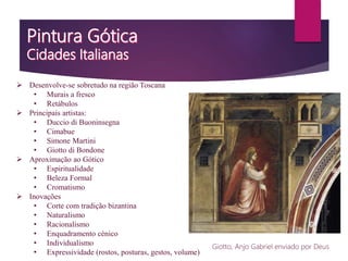  Desenvolve-se sobretudo na região Toscana
• Murais a fresco
• Retábulos
 Principais artistas:
• Duccio di Buoninsegna
• Cimabue
• Simone Martini
• Giotto di Bondone
 Aproximação ao Gótico
• Espiritualidade
• Beleza Formal
• Cromatismo
 Inovações
• Corte com tradição bizantina
• Naturalismo
• Racionalismo
• Enquadramento cénico
• Individualismo
• Expressividade (rostos, posturas, gestos, volume)
Giotto, Anjo Gabriel enviado por Deus
 