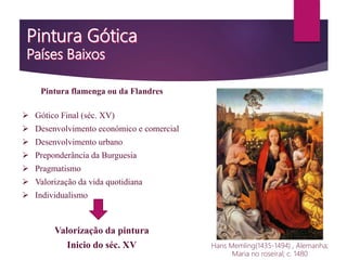 Pintura flamenga ou da Flandres
 Gótico Final (séc. XV)
 Desenvolvimento económico e comercial
 Desenvolvimento urbano
 Preponderância da Burguesia
 Pragmatismo
 Valorização da vida quotidiana
 Individualismo
Valorização da pintura
Inicio do séc. XV Hans Memling(1435-1494) , Alemanha;
Maria no roseiral; c. 1480
 