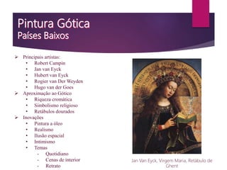  Principais artistas:
• Robert Campin
• Jan van Eyck
• Hubert van Eyck
• Rogier van Der Weyden
• Hugo van der Goes
 Aproximação ao Gótico
• Riqueza cromática
• Simbolismo religioso
• Retábulos dourados
 Inovações
• Pintura a óleo
• Realismo
• Ilusão espacial
• Intimismo
• Temas
- Quotidiano
- Cenas de interior
- Retrato
Jan Van Eyck, Virgem Maria, Retábulo de
Ghent
 