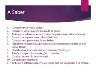 1. Caracterizar os vitrais góticos
2. Integrar os vitrais na espiritualidade da época
3. Justificar as diferentes características da pintura nas cidades italianas
4. Caracterizar a pintura nas cidades italianas
5. Caracterizar a pintura nos Países Baixos
6. Identificar características precursoras do renascimento em Itália e nos
Países Baixos
7. Identificar os principais pintores italianos e Flamengos
8. Justificar o aparecimento do gótico cortesão.
9. Caracterizar o estilo internacional
10. Caracterizar a iluminura.
11. Justificar a influência da crise do século XIV no imaginário e na pintura.
 