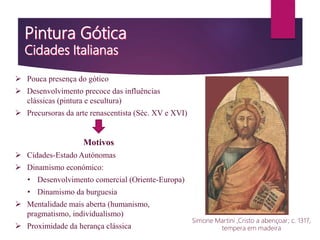  Pouca presença do gótico
 Desenvolvimento precoce das influências
clássicas (pintura e escultura)
 Precursoras da arte renascentista (Séc. XV e XVI)
Motivos
 Cidades-Estado Autónomas
 Dinamismo económico:
• Desenvolvimento comercial (Oriente-Europa)
• Dinamismo da burguesia
 Mentalidade mais aberta (humanismo,
pragmatismo, individualismo)
 Proximidade da herança clássica
Simone Martini ,Cristo a abençoar; c. 1317,
tempera em madeira
 