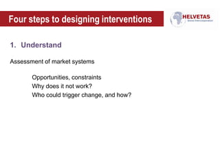 Four steps to designing interventions
1. Understand
Assessment of market systems
Opportunities, constraints
Why does it not work?
Who could trigger change, and how?
 